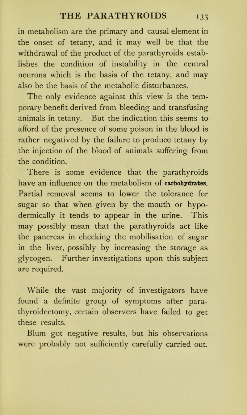 in metabolism are the primary and causal element in the onset of tetany, and it may well be that the withdrawal of the product of the parathyroids estab- lishes the condition of instability in the central neurons which is the basis of the tetany, and may also be the basis of the metabolic disturbances. The only evidence against this view is the tem- porary benefit derived from bleeding and transfusing animals in tetany. But the indication this seems to afford of the presence of some poison in the blood is rather negatived by the failure to produce tetany by the injection of the blood of animals suffering from the condition. There is some evidence that the parathyroids have an influence on the metabolism of carbohydrates. Partial removal seems to lower the tolerance for sugar so that when given by the mouth or hypo- dermically it tends to appear in the urine. This may possibly mean that the parathyroids act like the pancreas in checking the mobilisation of sugar in the liver, possibly by increasing the storage as glycogen. Further investigations upon this subject are required. While the vast majority of investigators have found a definite group of symptoms after para- thyroidectomy, certain observers have failed to get these results. Blum got negative results, but his observations were probably not sufficiently carefully carried out.
