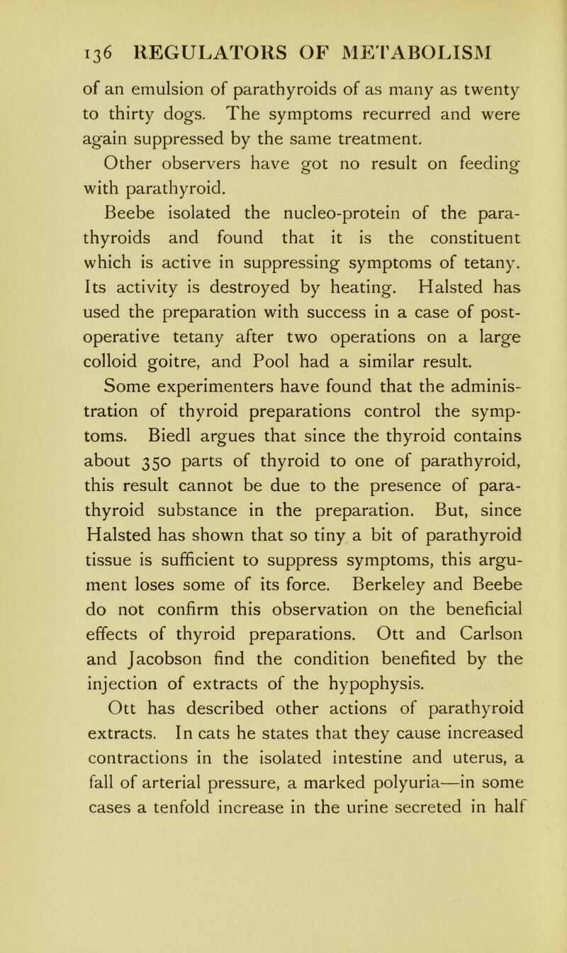 of an emulsion of parathyroids of as many as twenty to thirty dogs. The symptoms recurred and were again suppressed by the same treatment. Other observers have got no result on feeding* with parathyroid. Beebe isolated the nucleo-protein of the para- thyroids and found that it is the constituent which is active in suppressing symptoms of tetany. Its activity is destroyed by heating. Halsted has used the preparation with success in a case of post- operative tetany after two operations on a large colloid goitre, and Pool had a similar result. Some experimenters have found that the adminis- tration of thyroid preparations control the symp- toms. Biedl argues that since the thyroid contains about 350 parts of thyroid to one of parathyroid, this result cannot be due to the presence of para- thyroid substance in the preparation. But, since Halsted has shown that so tiny a bit of parathyroid tissue is sufficient to suppress symptoms, this argu- ment loses some of its force. Berkeley and Beebe do not confirm this observation on the beneficial effects of thyroid preparations. Ott and Carlson and Jacobson find the condition benefited by the injection of extracts of the hypophysis. Ott has described other actions of parathyroid extracts. In cats he states that they cause increased contractions in the isolated intestine and uterus, a fall of arterial pressure, a marked polyuria—in some cases a tenfold increase in the urine secreted in half