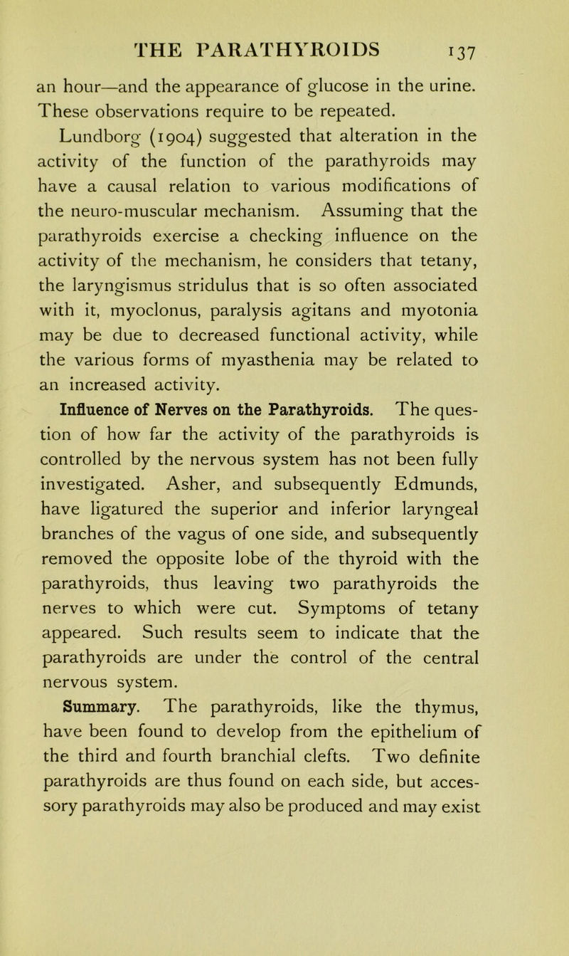 an hour—and the appearance of glucose in the urine. These observations require to be repeated. Lundborg (1904) suggested that alteration in the activity of the function of the parathyroids may have a causal relation to various modifications of the neuro-muscular mechanism. Assuming that the parathyroids exercise a checking influence on the activity of the mechanism, he considers that tetany, the laryngismus stridulus that is so often associated with it, myoclonus, paralysis agitans and myotonia may be due to decreased functional activity, while the various forms of myasthenia may be related to an increased activity. Influence of Nerves on the Parathyroids. The ques- tion of how far the activity of the parathyroids is controlled by the nervous system has not been fully investigated. Asher, and subsequently Edmunds, have ligatured the superior and inferior laryngeal branches of the vagus of one side, and subsequently removed the opposite lobe of the thyroid with the parathyroids, thus leaving two parathyroids the nerves to which were cut. Symptoms of tetany appeared. Such results seem to indicate that the parathyroids are under the control of the central nervous system. Summary. The parathyroids, like the thymus, have been found to develop from the epithelium of the third and fourth branchial clefts. Two definite parathyroids are thus found on each side, but acces- sory parathyroids may also be produced and may exist