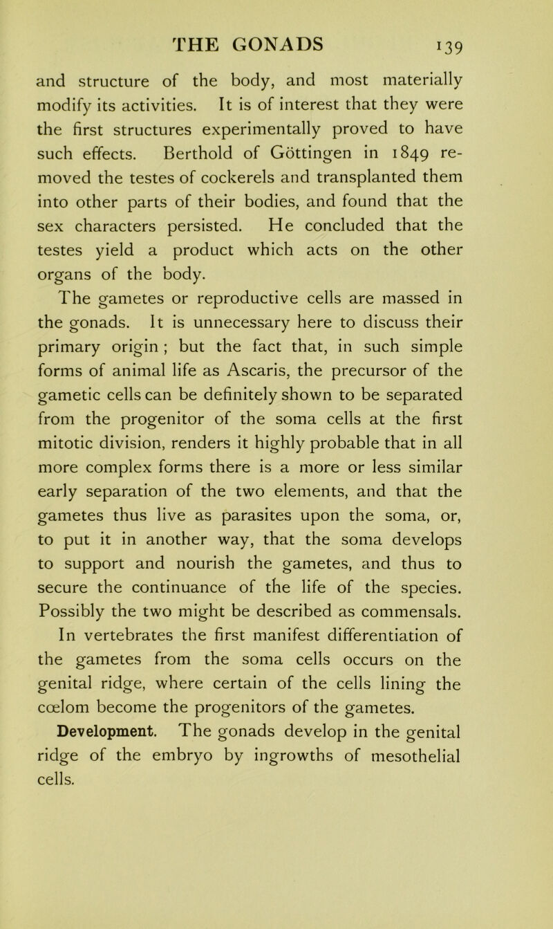 and structure of the body, and most materially modify its activities. It is of interest that they were the first structures experimentally proved to have such effects. Berthold of Gottingen in 1849 re- moved the testes of cockerels and transplanted them into other parts of their bodies, and found that the sex characters persisted. He concluded that the testes yield a product which acts on the other organs of the body. The gametes or reproductive cells are massed in the gonads. It is unnecessary here to discuss their primary origin ; but the fact that, in such simple forms of animal life as Ascaris, the precursor of the gametic cells can be definitely shown to be separated from the progenitor of the soma cells at the first mitotic division, renders it highly probable that in all more complex forms there is a more or less similar early separation of the two elements, and that the gametes thus live as parasites upon the soma, or, to put it in another way, that the soma develops to support and nourish the gametes, and thus to secure the continuance of the life of the species. Possibly the two might be described as commensals. In vertebrates the first manifest differentiation of the gametes from the soma cells occurs on the genital ridge, where certain of the cells lining the coelom become the progenitors of the gametes. Development. The gonads develop in the genital ridge of the embryo by ingrowths of mesothelial cells.