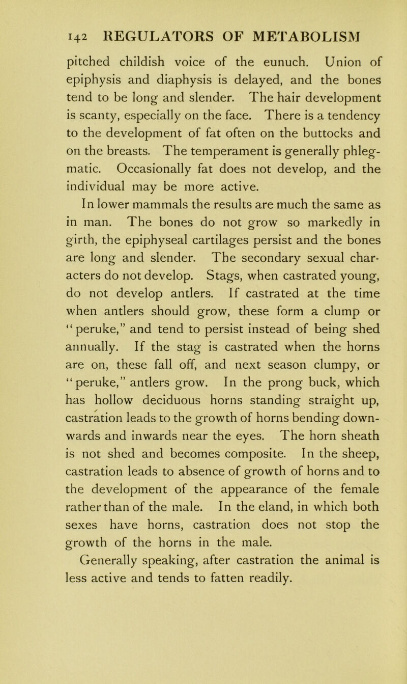 pitched childish voice of the eunuch. Union of epiphysis and diaphysis is delayed, and the bones tend to be long and slender. The hair development is scanty, especially on the face. There is a tendency to the development of fat often on the buttocks and on the breasts. The temperament is generally phleg- matic. Occasionally fat does not develop, and the individual may be more active. In lower mammals the results are much the same as in man. The bones do not grow so markedly in girth, the epiphyseal cartilages persist and the bones are long and slender. The secondary sexual char- acters do not develop. Stags, when castrated young, do not develop antlers. If castrated at the time when antlers should grow, these form a clump or “peruke,” and tend to persist instead of being shed annually. If the stag is castrated when the horns are on, these fall off, and next season clumpy, or “peruke,” antlers grow. In the prong buck, which has hollow deciduous horns standing straight up, castration leads to the growth of horns bending down- wards and inwards near the eyes. The horn sheath is not shed and becomes composite. In the sheep, castration leads to absence of growth of horns and to the development of the appearance of the female rather than of the male. In the eland, in which both sexes have horns, castration does not stop the growth of the horns in the male. Generally speaking, after castration the animal is less active and tends to fatten readily.