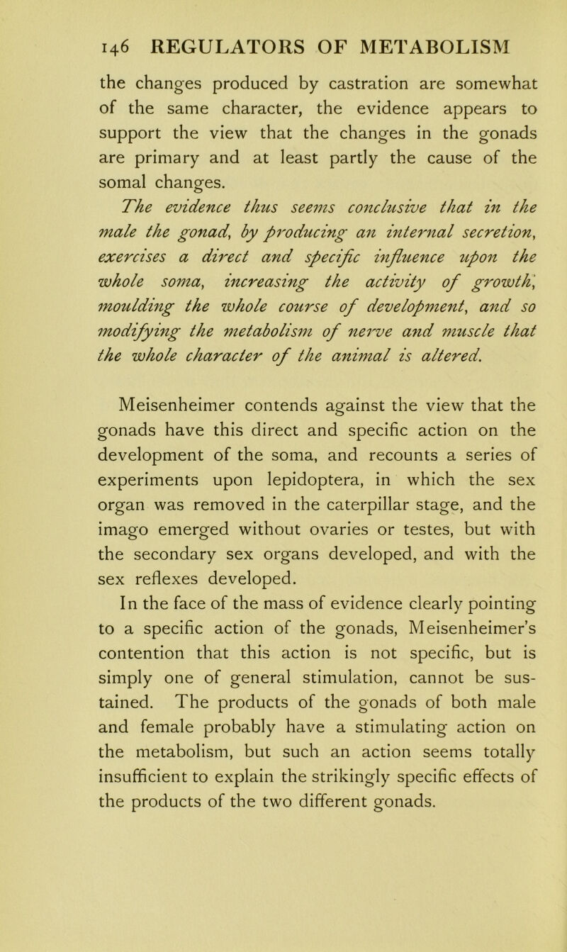 the changes produced by castration are somewhat of the same character, the evidence appears to support the view that the changes in the gonads are primary and at least partly the cause of the somal changes. The evidence thus seems conclusive that in the male the gonad, by pi^oducing an internal secretion, exercises a dh^ect and specific influence upon the whole soma, increasing the activity of growth', moulding the whole course of development, and so modifying the metabolism of nerve a7id muscle that the whole character of the animal is altered. Meisenheimer contends ao^ainst the view that the gonads have this direct and specific action on the development of the soma, and recounts a series of experiments upon lepidoptera, in which the sex organ was removed in the caterpillar stage, and the imago emerged without ovaries or testes, but with the secondary sex organs developed, and with the sex reflexes developed. In the face of the mass of evidence clearly pointing to a specific action of the gonads, Meisenheimer’s contention that this action is not specific, but is simply one of general stimulation, cannot be sus- tained. The products of the gonads of both male and female probably have a stimulating action on the metabolism, but such an action seems totally insufficient to explain the strikingly specific effects of the products of the two different gonads.