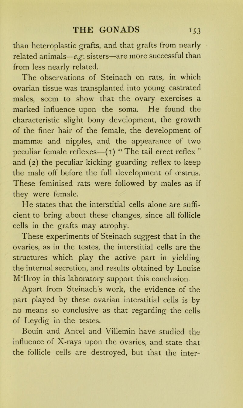 than heteroplastic grafts, and that grafts from nearly related animals—e.o\ sisters—are more successful than from less nearly related. The observations of Steinach on rats, in which ovarian tissue was transplanted into young castrated males, seem to show that the ovary exercises a marked influence upon the soma. He found the characteristic slight bony development, the growth of the finer hair of the female, the development of mammae and nipples, and the appearance of two peculiar female reflexes—(i‘) The tail erect reflex” and (2) the peculiar kicking guarding reflex to keep the male off before the full development of oestrus. These feminised rats were followed by males as if they were female. He states that the interstitial cells alone are suffi- cient to bring about these changes, since all follicle cells in the grafts may atrophy. These experiments of Steinach suggest that in the ovaries, as in the testes, the interstitial cells are the structures which play the active part in yielding the internal secretion, and results obtained by Louise M‘Ilroy in this laboratory support this conclusion. Apart from Steinach’s work, the evidence of the part played by these ovarian interstitial cells is by no means so conclusive as that regarding the cells of Leydig in the testes. Bouin and Ancel and Villemin have studied the influence of X-rays upon the ovaries, and state that the follicle cells are destroyed, but that the inter-