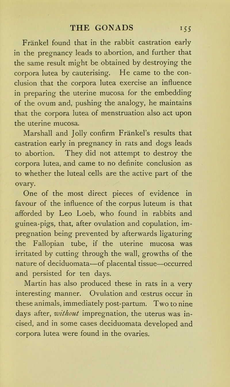 Frankei found that in the rabbit castration early in the pregnancy leads to abortion, and further that the same result might be obtained by destroying the corpora lutea by cauterising. He came to the con- clusion that the corpora lutea exercise an influence in preparing the uterine mucosa for the embedding of the ovum and, pushing the analogy, he maintains that the corpora lutea of menstruation also act upon the uterine mucosa. Marshall and Jolly confirm Frankel’s results that castration early in pregnancy in rats and dogs leads to abortion. They did not attempt to destroy the corpora lutea, and came to no definite conclusion as to whether the luteal cells are the active part of the ovary. One of the most direct pieces of evidence in favour of the influence of the corpus luteum is that afforded by Leo Loeb, who found in rabbits and guinea-pigs, that, after ovulation and copulation, im- pregnation being prevented by afterwards ligaturing the Fallopian tube, if the uterine mucosa was irritated by cutting through the wall, growths of the nature of deciduomata—of placental tissue—occurred and persisted for ten days. Martin has also produced these in rats in a very interesting manner. Ovulation and oestrus occur in these animals, immediately post-partum. Two to nine days after, without impregnation, the uterus was in- cised, and in some cases deciduomata developed and corpora lutea were found in the ovaries.
