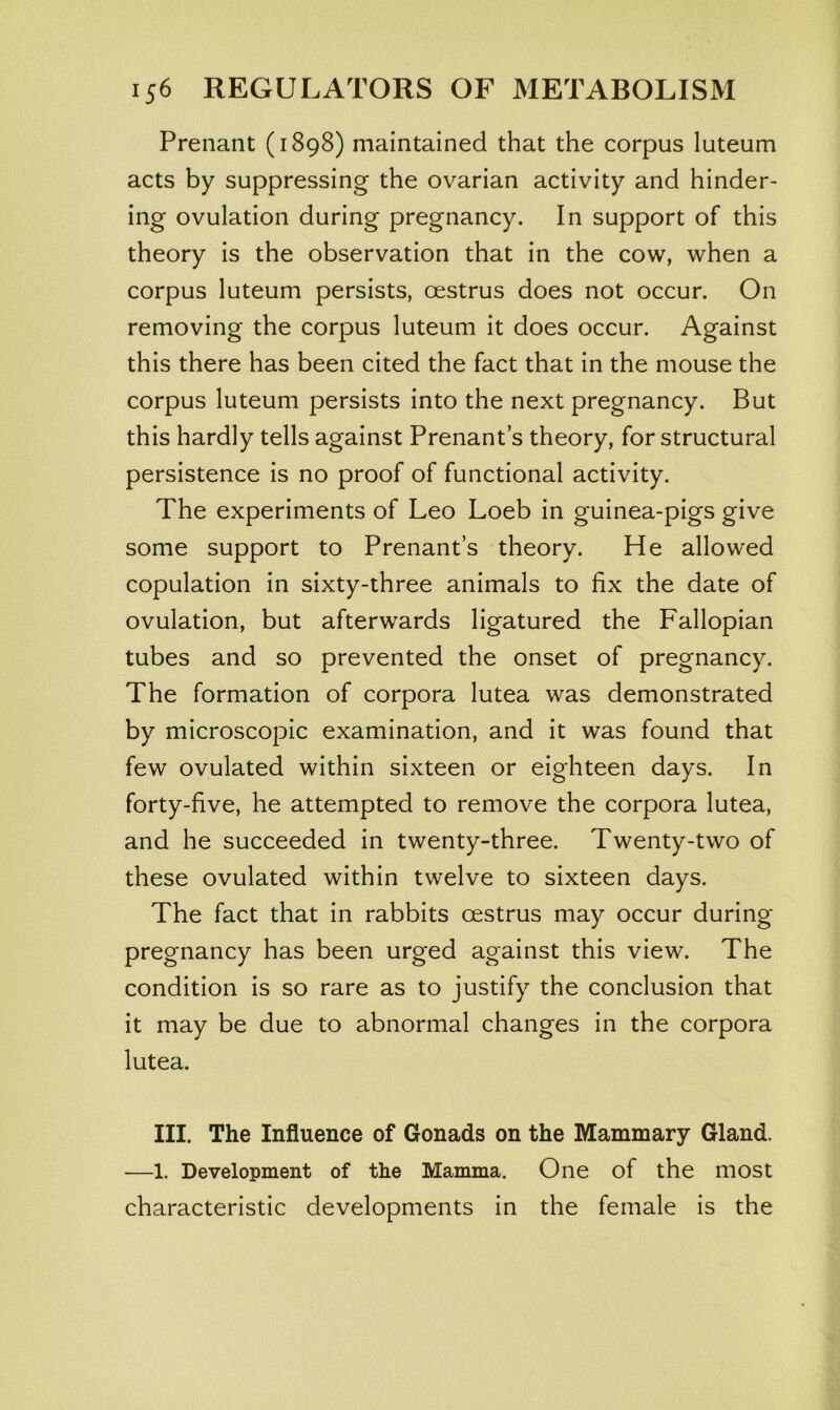 Prenant (1898) maintained that the corpus luteum acts by suppressing the ovarian activity and hinder- ing ovulation during pregnancy. In support of this theory is the observation that in the cow, when a corpus luteum persists, oestrus does not occur. On removing the corpus luteum it does occur. Against this there has been cited the fact that in the mouse the corpus luteum persists into the next pregnancy. But this hardly tells against Prenant’s theory, for structural persistence is no proof of functional activity. The experiments of Leo Loeb in guinea-pigs give some support to Prenant’s theory. He allowed copulation in sixty-three animals to fix the date of ovulation, but afterwards ligatured the Fallopian tubes and so prevented the onset of pregnancy. The formation of corpora lutea was demonstrated by microscopic examination, and it was found that few ovulated within sixteen or eighteen days. In forty-five, he attempted to remove the corpora lutea, and he succeeded in twenty-three. Twenty-two of these ovulated within twelve to sixteen days. The fact that in rabbits oestrus may occur during pregnancy has been urged against this view. The condition is so rare as to justify the conclusion that it may be due to abnormal changes in the corpora lutea. III. The Influence of Gonads on the Mammary Gland. —1. Development of the Mamma. One of the most characteristic developments in the female is the