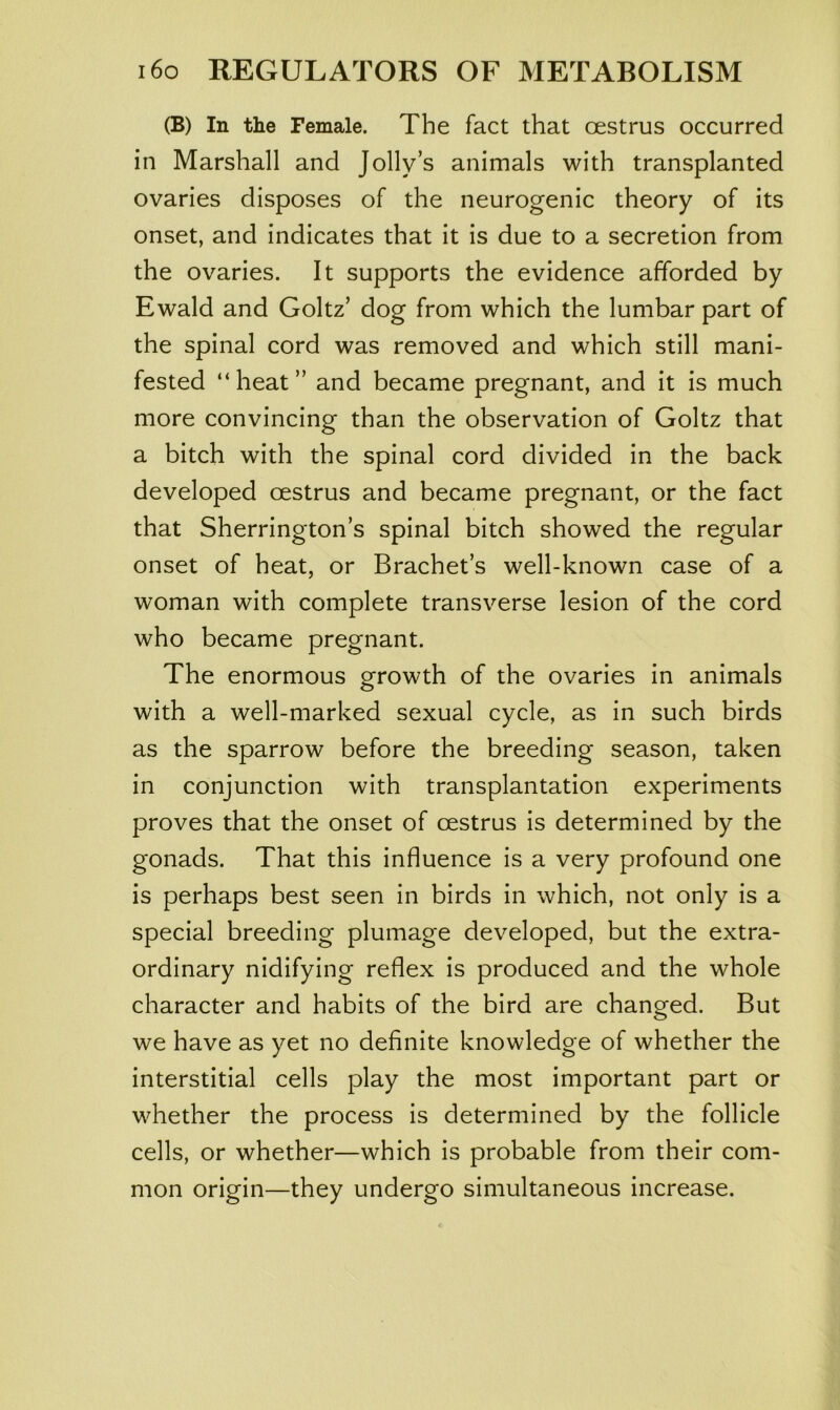 (B) In the Female. The fact that oestrus occurred in Marshall and Jolly’s animals with transplanted ovaries disposes of the neurogenic theory of its onset, and indicates that it is due to a secretion from the ovaries. It supports the evidence afforded by Ewald and Goltz’ dog from which the lumbar part of the spinal cord was removed and which still mani- fested “heat” and became pregnant, and it is much more convincing than the observation of Goltz that a bitch with the spinal cord divided in the back developed oestrus and became pregnant, or the fact that Sherrington’s spinal bitch showed the regular onset of heat, or Brachet’s well-known case of a woman with complete transverse lesion of the cord who became pregnant. The enormous growth of the ovaries in animals with a well-marked sexual cycle, as in such birds as the sparrow before the breeding season, taken in conjunction with transplantation experiments proves that the onset of oestrus is determined by the gonads. That this influence is a very profound one is perhaps best seen in birds in which, not only is a special breeding plumage developed, but the extra- ordinary nidifying reflex is produced and the whole character and habits of the bird are changed. But we have as yet no definite knowledge of whether the interstitial cells play the most important part or whether the process is determined by the follicle cells, or whether—which is probable from their com- mon origin—they undergo simultaneous increase.