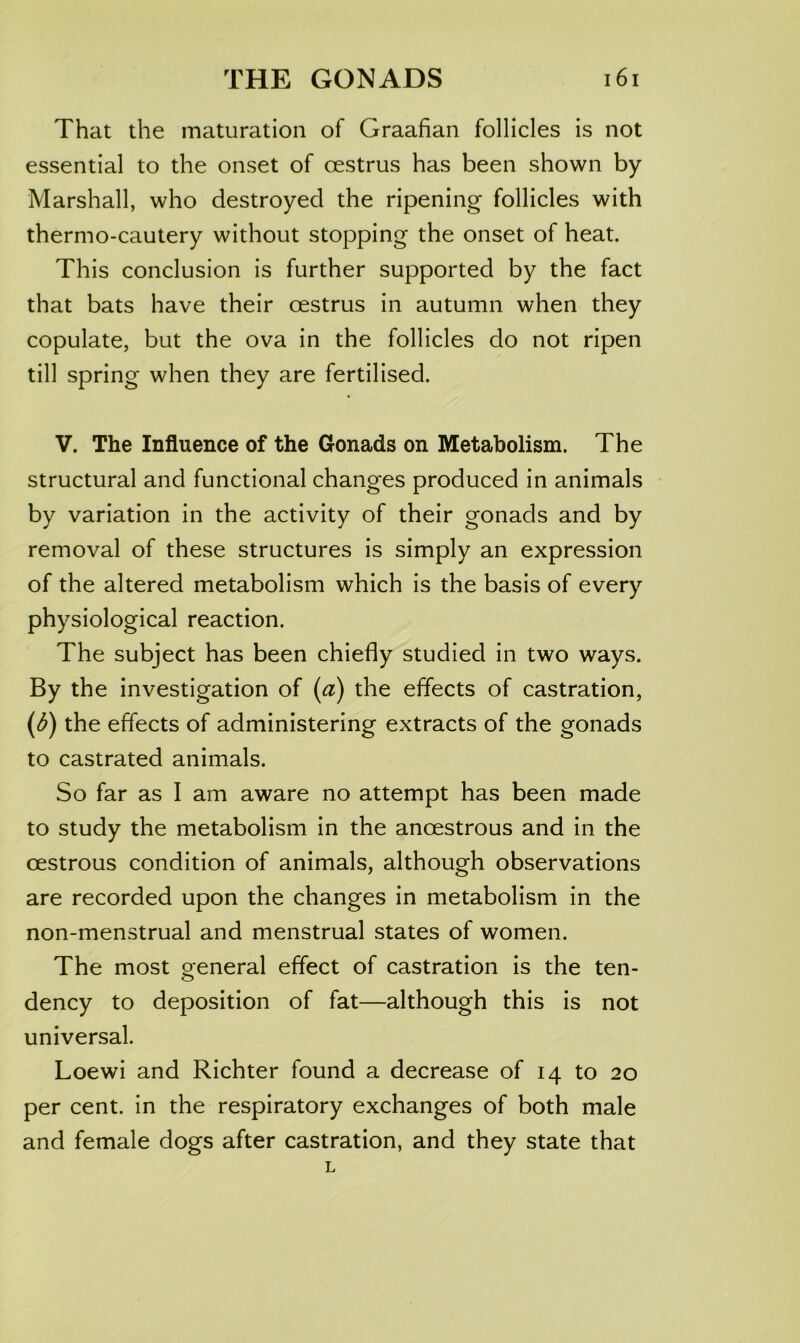 That the maturation of Graafian follicles is not essential to the onset of oestrus has been shown by Marshall, who destroyed the ripening follicles with thermo-cautery without stopping the onset of heat. This conclusion is further supported by the fact that bats have their oestrus in autumn when they copulate, but the ova in the follicles do not ripen till spring when they are fertilised. V. The Influence of the Gonads on Metabolism. The structural and functional changes produced in animals by variation in the activity of their gonads and by removal of these structures is simply an expression of the altered metabolism which is the basis of every physiological reaction. The subject has been chiefly studied in two ways. By the investigation of (a) the effects of castration, {b) the effects of administering extracts of the gonads to castrated animals. So far as I am aware no attempt has been made to study the metabolism in the anoestrous and in the oestrous condition of animals, although observations are recorded upon the changes in metabolism in the non-menstrual and menstrual states of women. The most oeneral effect of castration is the ten- o dency to deposition of fat—although this is not universal. Loewi and Richter found a decrease of 14 to 20 per cent, in the respiratory exchanges of both male and female dogs after castration, and they state that