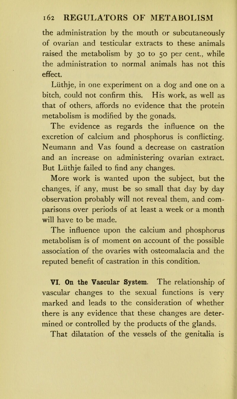 the administration by the mouth or subcutaneously of ovarian and testicular extracts to these animals raised the metabolism by 30 to 50 per cent., while the administration to normal animals has not this effect. Liithje, in one experiment on a dog and one on a bitch, could not confirm this. His work, as well as that of others, affords no evidence that the protein metabolism is modified by the gonads. The evidence as regards the influence on the excretion of calcium and phosphorus is conflicting. Neumann and Vas found a decrease on castration and an increase on administering ovarian extract. But Liithje failed to find any changes. More work is wanted upon the subject, but the changes, if any, must be so small that day by day observation probably will not reveal them, and com- parisons over periods of at least a week or a month will have to be made. The influence upon the calcium and phosphorus metabolism is of moment on account of the possible association of the ovaries with osteomalacia and the reputed benefit of castration in this condition. VI. On the Vascular System. The relationship of vascular changes to the sexual functions is very marked and leads to the consideration of whether there is any evidence that these changes are deter- mined or controlled by the products of the glands. That dilatation of the vessels of the genitalia is