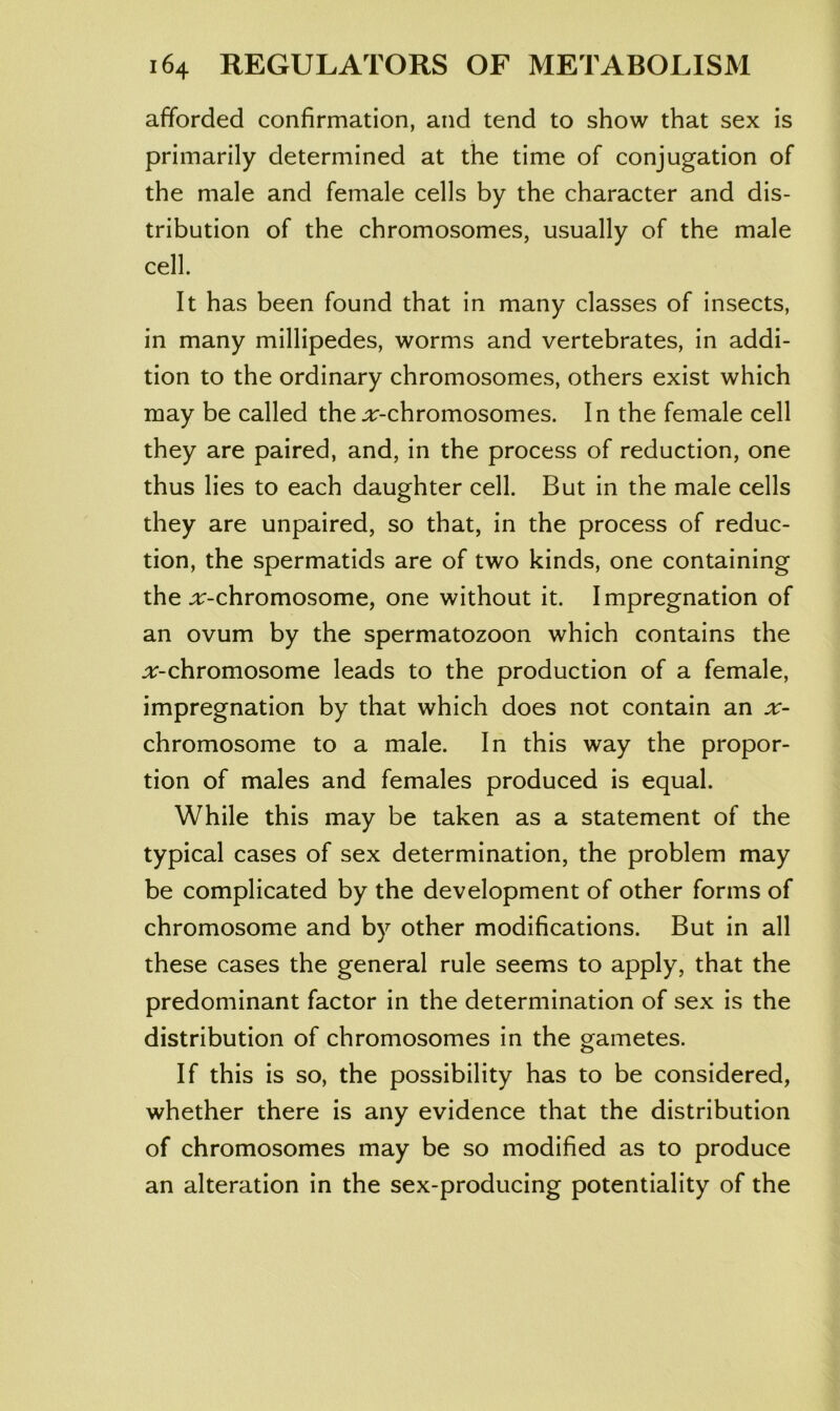 afforded confirmation, and tend to show that sex is primarily determined at the time of conjugation of the male and female cells by the character and dis- tribution of the chromosomes, usually of the male cell. It has been found that in many classes of insects, in many millipedes, worms and vertebrates, in addi- tion to the ordinary chromosomes, others exist which may be called the.ir-chromosomes. In the female cell they are paired, and, in the process of reduction, one thus lies to each daughter cell. But in the male cells they are unpaired, so that, in the process of reduc- tion, the spermatids are of two kinds, one containing the ;r-chromosome, one without it. Impregnation of an ovum by the spermatozoon which contains the :t:-chromosome leads to the production of a female, impregnation by that which does not contain an chromosome to a male. In this way the propor- tion of males and females produced is equal. While this may be taken as a statement of the typical cases of sex determination, the problem may be complicated by the development of other forms of chromosome and by other modifications. But in all these cases the general rule seems to apply, that the predominant factor in the determination of sex is the distribution of chromosomes in the gametes. If this is so, the possibility has to be considered, whether there is any evidence that the distribution of chromosomes may be so modified as to produce an alteration in the sex-producing potentiality of the