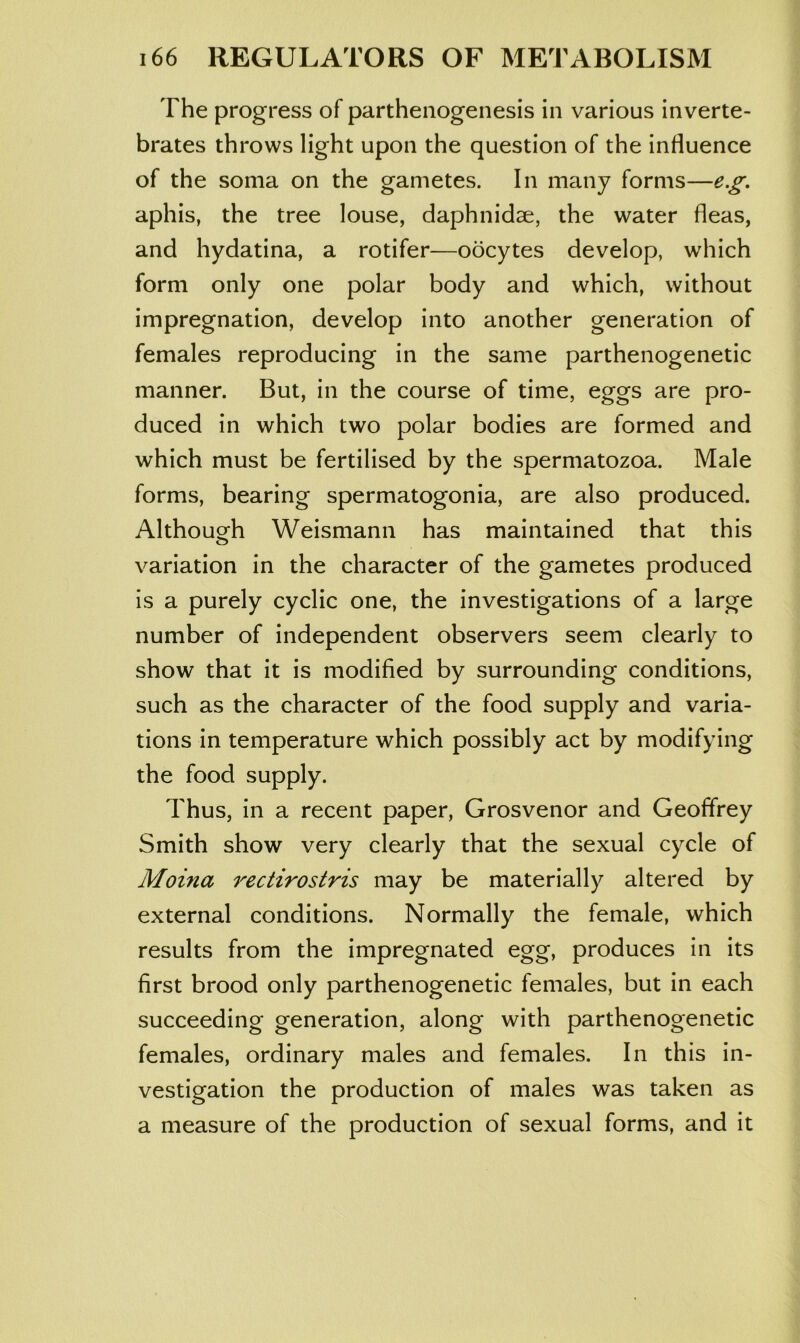 The progress of parthenogenesis in various inverte- brates throws light upon the question of the influence of the soma on the gametes. In many forms—e.g. aphis, the tree louse, daphnidse, the water fleas, and hydatina, a rotifer—oocytes develop, which form only one polar body and which, without impregnation, develop into another generation of females reproducing in the same parthenogenetic manner. But, in the course of time, eggs are pro- duced in which two polar bodies are formed and which must be fertilised by the spermatozoa. Male forms, bearing spermatogonia, are also produced. Althouo^h Weismann has maintained that this variation in the character of the gametes produced is a purely cyclic one, the investigations of a large number of independent observers seem clearly to show that it is modified by surrounding conditions, such as the character of the food supply and varia- tions in temperature which possibly act by modifying the food supply. Thus, in a recent paper, Grosvenor and Geoffrey Smith show very clearly that the sexual cycle of Moina rectirostris may be materially altered by external conditions. Normally the female, which results from the impregnated egg, produces in its first brood only parthenogenetic females, but in each succeeding generation, along with parthenogenetic females, ordinary males and females. In this in- vestigation the production of males was taken as a measure of the production of sexual forms, and it