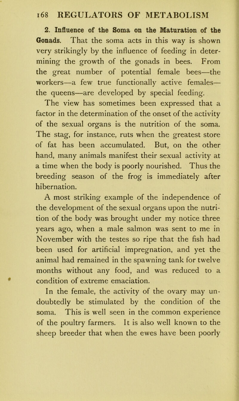 2. Influence of the Soma on the Maturation of the Gonads. That the soma acts in this way is shown very strikingly by the influence of feeding in deter- mining the growth of the gonads in bees. From the great number of potential female bees—the workers—a few true functionally active females— the queens—are developed by special feeding. The view has sometimes been expressed that a factor in the determination of the onset of the activity of the sexual organs is the nutrition of the soma. The stag, for instance, ruts when the greatest store of fat has been accumulated. But, on the other hand, many animals manifest their sexual activity at a time when the body is poorly nourished. Thus the breeding season of the frog is immediately after hibernation. A most striking example of the independence of the development of the sexual organs upon the nutri- tion of the body was brought under my notice three years ago, when a male salmon was sent to me in November with the testes so ripe that the fish had been used for artificial impregnation, and yet the animal had remained in the spawning tank for twelve months without any food, and was reduced to a condition of extreme emaciation. In the female, the activity of the ovary may un- doubtedly be stimulated by the condition of the soma. This is well seen in the common experience of the poultry farmers. It is also well known to the sheep breeder that when the ewes have been poorly
