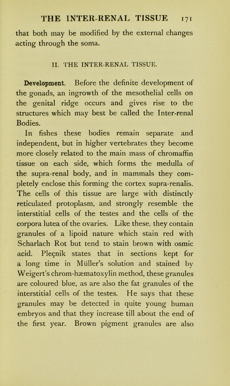 that both may be modified by the external changes acting through the soma. II. THE INTER-RENAL TISSUE. Development. Before the definite development of the gonads, an ingrowth of the mesothelial cells on the eenital ridofe occurs and gives rise to the structures which may best be called the Inter-renal Bodies. In fishes these bodies remain separate and independent, but in higher vertebrates they become more closely related to the main mass of chromaffin tissue on each side, which forms the medulla of the supra-renal body, and in mammals they com- pletely enclose this forming the cortex supra-renalis. The cells of this tissue are large with distinctly reticulated protoplasm, and strongly resemble the interstitial cells of the testes and the cells of the corpora lutea of the ovaries. Like these, they contain granules of a lipoid nature which stain red with Scharlach Rot but tend to stain brown with osmic acid. Ple9nik states that in sections kept for a long time in Muller’s solution and stained by Weigert s chrom-haematoxylin method, these granules are coloured blue, as are also the fat granules of the interstitial cells of the testes. He says that these granules may be detected in quite young human embryos and that they increase till about the end of the first year. Brown pigment granules are also