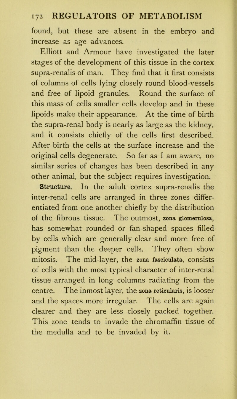 found, but these are absent in the embryo and increase as age advances. Elliott and Armour have investigated the later O stages of the development of this tissue in the cortex supra-renalis of man. They find that it first consists of columns of cells lying closely round blood-vessels and free of lipoid granules. Round the surface of this mass of cells smaller cells develop and in these lipoids make their appearance. At the time of birth the supra-renal body is nearly as large as the kidney, and it consists chiefly of the cells first described. After birth the cells at the surface increase and the original cells degenerate. So far as I am aware, no similar series of changes has been described in any other animal, but the subject requires investigation. Structure. In the adult cortex supra-renalis the inter-renal cells are arranged in three zones differ- entiated from one another chiefly by the distribution of the fibrous tissue. The outmost, zona glomemlosa, has somewhat rounded or fan-shaped spaces filled by cells which are generally clear and more free of pigment than the deeper cells. They often show mitosis. The mid-layer, the zona fasciculata, consists of cells with the most typical character of inter-renal tissue arranged in long columns radiating from the centre. The inmost layer, the zona reticularis, is looser and the spaces more irregular. The cells are again clearer and they are less closely packed together. This zone tends to invade the chromaffin tissue of the medulla and to be invaded by it.