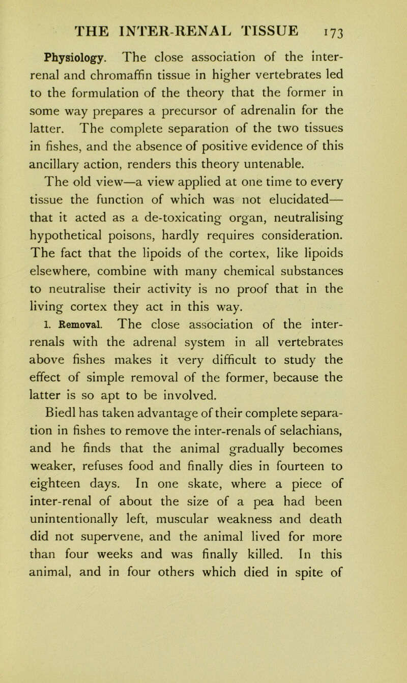 Physiology. The close association of the inter- renal and chromaffin tissue in higher vertebrates led to the formulation of the theory that the former in some way prepares a precursor of adrenalin for the latter. The complete separation of the two tissues in fishes, and the absence of positive evidence of this ancillary action, renders this theory untenable. The old view—a view applied at one time to every tissue the function of which was not elucidated— that it acted as a de-toxicating organ, neutralising hypothetical poisons, hardly requires consideration. The fact that the lipoids of the cortex, like lipoids elsewhere, combine with many chemical substances to neutralise their activity is no proof that in the living cortex they act in this way. 1. Removal. The close association of the inter- renals with the adrenal system in all vertebrates above fishes makes it very difficult to study the effect of simple removal of the former, because the latter is so apt to be involved. Biedl has taken advantage of their complete separa- tion in fishes to remove the inter-renals of selachians, and he finds that the animal gradually becomes weaker, refuses food and finally dies in fourteen to eighteen days. In one skate, where a piece of inter-renal of about the size of a pea had been unintentionallv left, muscular weakness and death did not supervene, and the animal lived for more than four weeks and was finally killed. In this animal, and in four others which died in spite of
