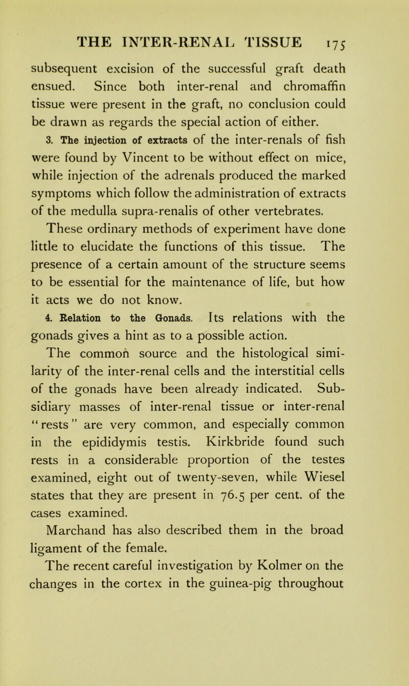 subsequent excision of the successful graft death ensued. Since both inter-renal and chromaffin tissue were present in the graft, no conclusion could be drawn as regards the special action of either. 3. The injection of extracts of the inter-renals of fish were found by Vincent to be without effect on mice, while injection of the adrenals produced the marked symptoms which follow the administration of extracts of the medulla supra-renalis of other vertebrates. These ordinary methods of experiment have done little to elucidate the functions of this tissue. The presence of a certain amount of the structure seems to be essential for the maintenance of life, but how it acts we do not know. 4. Relation to the Gonads. Its relations with the gonads gives a hint as to a possible action. The common source and the histological simi- larity of the inter-renal cells and the interstitial cells of the gonads have been already indicated. Sub- sidiary masses of inter-renal tissue or inter-renal “ rests ” are very common, and especially common in the epididymis testis. Kirkbride found such rests in a considerable proportion of the testes examined, eight out of twenty-seven, while Wiesel states that they are present in 76.5 per cent, of the cases examined. Marchand has also described them in the broad liofament of the female. O The recent careful investigation by Kolmer on the changes in the cortex in the guinea-pig throughout