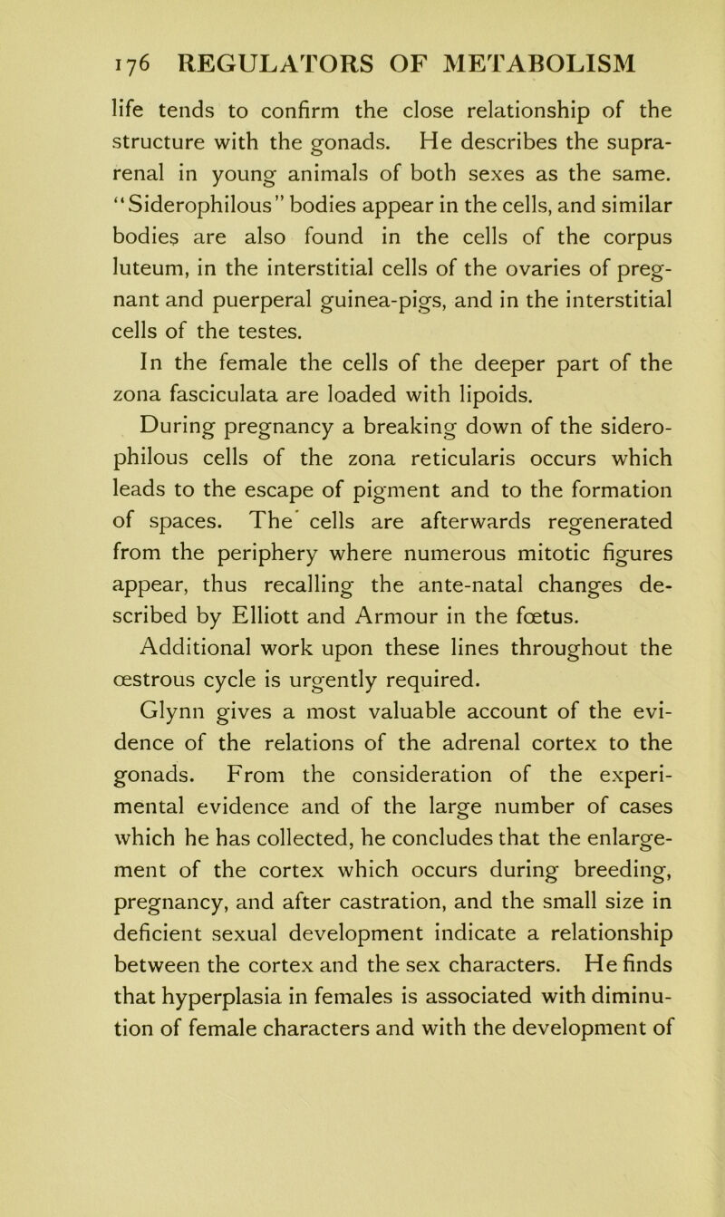 life tends to confirm the close relationship of the structure with the gonads. He describes the supra- renal in young animals of both sexes as the same. “Siderophilous” bodies appear in the cells, and similar bodies are also found in the cells of the corpus luteum, in the interstitial cells of the ovaries of preg- nant and puerperal guinea-pigs, and in the interstitial cells of the testes. In the female the cells of the deeper part of the zona fasciculata are loaded with lipoids. During pregnancy a breaking down of the sidero- philous cells of the zona reticularis occurs which leads to the escape of pigment and to the formation of spaces. The cells are afterwards regenerated from the periphery where numerous mitotic figures appear, thus recalling the ante-natal changes de- scribed by Elliott and Armour in the foetus. Additional work upon these lines throughout the oestrous cycle is urgently required. Glynn gives a most valuable account of the evi- dence of the relations of the adrenal cortex to the gonads. From the consideration of the experi- mental evidence and of the large number of cases which he has collected, he concludes that the enlarge- ment of the cortex which occurs during breeding, pregnancy, and after castration, and the small size in deficient sexual development indicate a relationship between the cortex and the sex characters. He finds that hyperplasia in females is associated with diminu- tion of female characters and with the development of
