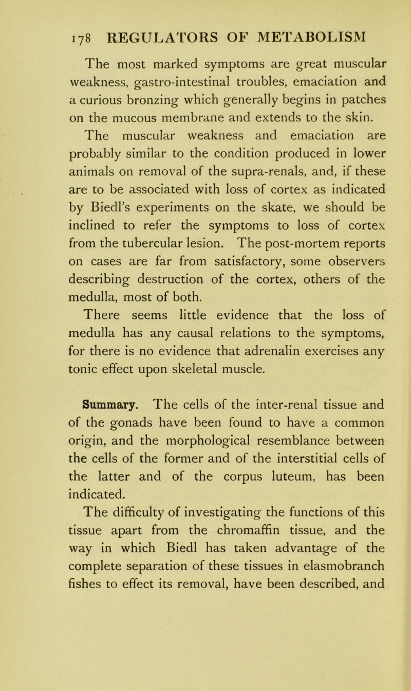 The most marked symptoms are great muscular weakness, gastro-intestinal troubles, emaciation and a curious bronzing which generally begins in patches on the mucous membrane and extends to the skin. The muscular weakness and emaciation are probably similar to the condition produced in lower animals on removal of the supra-renals, and, if these are to be associated with loss of cortex as indicated by Biedl’s experiments on the skate, we should be inclined to refer the symptoms to loss of cortex from the tubercular lesion. The post-mortem reports on cases are far from satisfactory, some observers describing destruction of the cortex, others of the medulla, most of both. There seems little evidence that the loss of medulla has any causal relations to the symptoms, for there is no evidence that adrenalin exercises any tonic effect upon skeletal muscle. Summary. The cells of the inter-renal tissue and of the gonads have been found to have a common origin, and the morphological resemblance between the cells of the former and of the interstitial cells of the latter and of the corpus luteum, has been indicated. The difficulty of investigating the functions of this tissue apart from the chromaffin tissue, and the way in which Biedl has taken advantage of the complete separation of these tissues in elasmobranch fishes to effect its removal, have been described, and