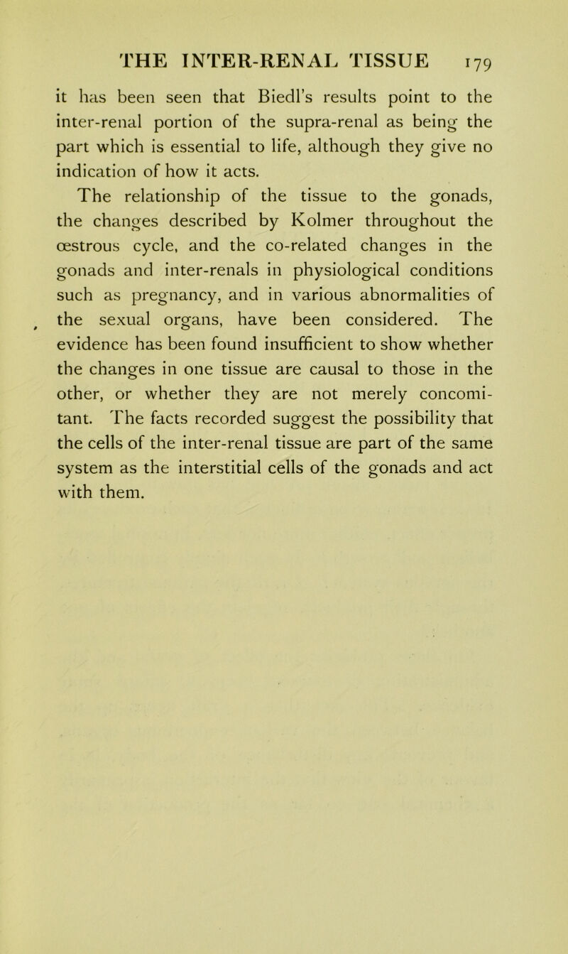 it has been seen that Biedl’s results point to the inter-renal portion of the supra-renal as being the part which is essential to life, although they give no indication of how it acts. The relationship of the tissue to the gonads, the changes described by Kolmer throughout the oestrous cycle, and the co-related changes in the gonads and inter-renals in physiological conditions such as pregnancy, and in various abnormalities of the sexual organs, have been considered. The evidence has been found insufficient to show whether the changes in one tissue are causal to those in the other, or whether they are not merely concomi- tant. The facts recorded suggest the possibility that the cells of the inter-renal tissue are part of the same system as the interstitial cells of the gonads and act with them.