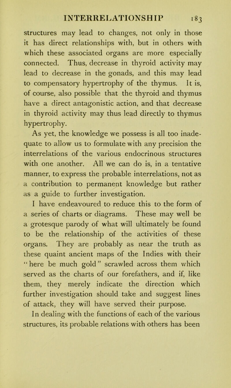 structures may lead to changes, not only in those it has direct relationships with, but in others with which these associated organs are more especially connected. Thus, decrease in thyroid activity may lead to decrease in the gonads, and this may lead to compensatory hypertrophy of the thymus. It is, of course, also possible that the thyroid and thymus have a direct antagonistic action, and that decrease in thyroid activity may thus lead directly to thymus hypertrophy. As yet, the knowledge we possess is all too inade- quate to allow us to formulate with any precision the interrelations of the various endocrinous structures with one another. All we can do is, in a tentative manner, to express the probable interrelations, not as a contribution to permanent knowledge but rather as a guide to further investigation. I have endeavoured to reduce this to the form of a series of charts or diagrams. These may well be a grotesque parody of what will ultimately be found to be the relationship of the activities of these organs. They are probably as near the truth as these quaint ancient maps of the Indies with their “here be much gold” scrawled across them which served as the charts of our forefathers, and if, like them, they merely indicate the direction which further investigation should take and suggest lines of attack, they will have served their purpose. In dealing with the functions of each of the various structures, its probable relations with others has been