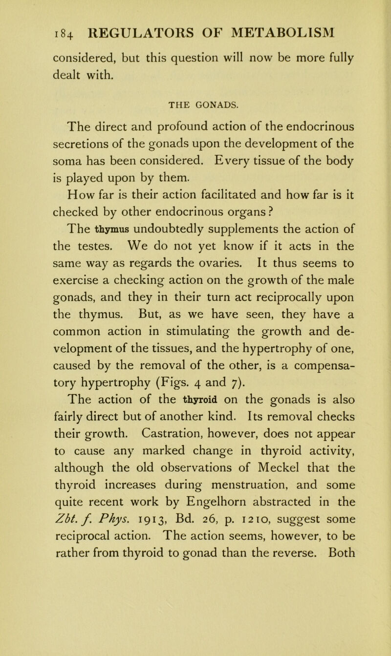 considered, but this question will now be more fully dealt with. THE GONADS. The direct and profound action of the endocrinous secretions of the gonads upon the development of the soma has been considered. Every tissue of the body is played upon by them. How far is their action facilitated and how far is it checked by other endocrinous organs ? The thymus undoubtedly supplements the action of the testes. We do not yet know if it acts in the same way as regards the ovaries. It thus seems to exercise a checking action on the growth of the male gonads, and they in their turn act reciprocally upon the thymus. But, as we have seen, they have a common action in stimulating the growth and de- velopment of the tissues, and the hypertrophy of one, caused by the removal of the other, is a compensa- tory hypertrophy (Figs. 4 and 7). The action of the thyroid on the gonads is also fairly direct but of another kind. Its removal checks their growth. Castration, however, does not appear to cause any marked change in thyroid activity, although the old observations of Meckel that the thyroid increases during menstruation, and some quite recent work by Engelhorn abstracted in the Zbt. f. Phys. 1913, Bd. 26, p. 1210, suggest some reciprocal action. The action seems, however, to be rather from thyroid to gonad than the reverse. Both
