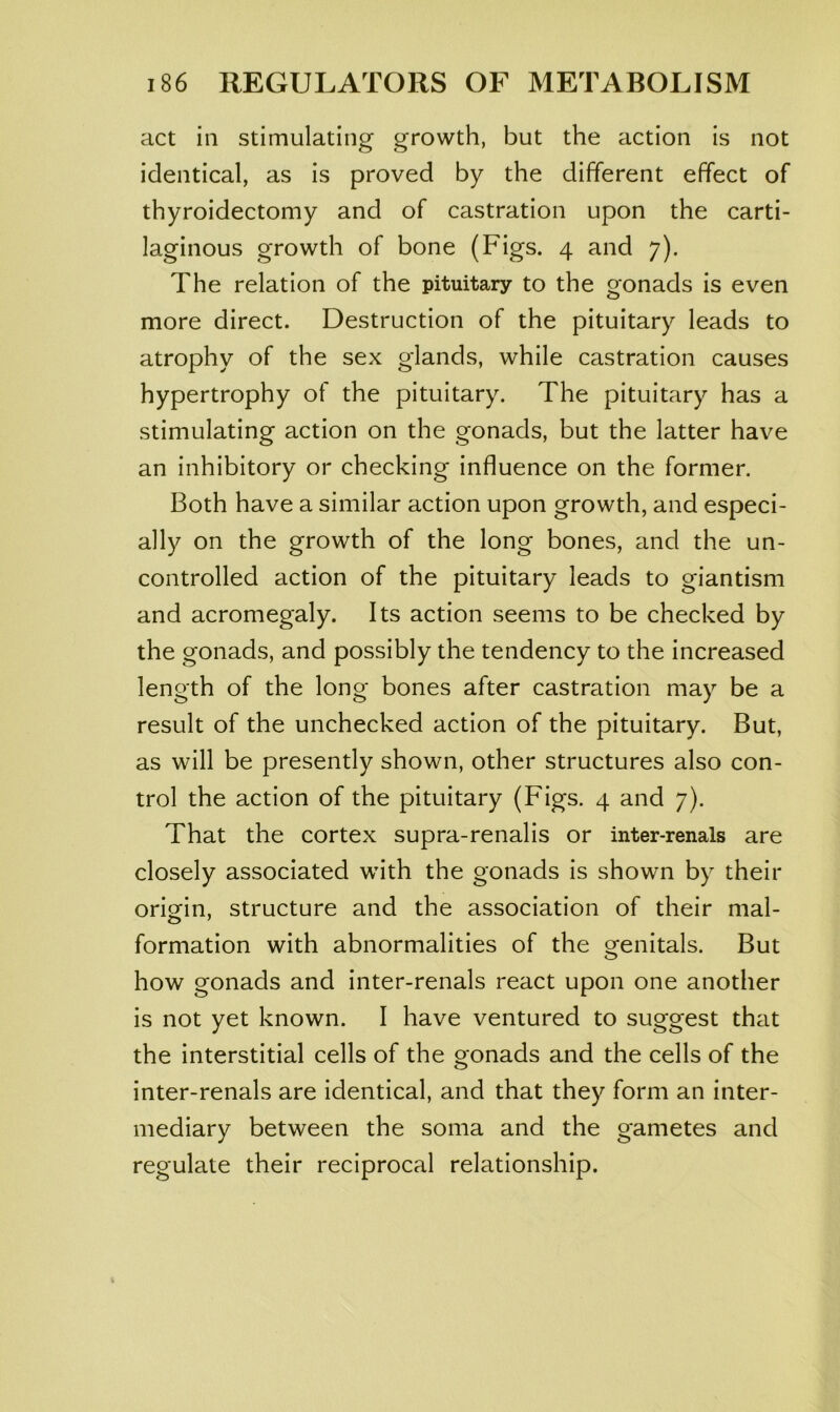 act in stimulating growth, but the action is not identical, as is proved by the different effect of thyroidectomy and of castration upon the carti- laginous growth of bone (Figs. 4 and 7). The relation of the pituitary to the gonads is even more direct. Destruction of the pituitary leads to atrophy of the sex glands, while castration causes hypertrophy of the pituitary. The pituitary has a stimulating action on the gonads, but the latter have an inhibitory or checking influence on the former. Both have a similar action upon growth, and especi- ally on the growth of the long bones, and the un- controlled action of the pituitary leads to giantism and acromegaly. Its action seems to be checked by the gonads, and possibly the tendency to the increased length of the long bones after castration may be a result of the unchecked action of the pituitary. But, as will be presently shown, other structures also con- trol the action of the pituitary (Figs. 4 and 7). That the cortex supra-renalis or inter-renals are closely associated with the gonads is shown by their origin, structure and the association of their mal- formation with abnormalities of the genitals. But how gonads and inter-renals react upon one another is not yet known. I have ventured to suggest that the interstitial cells of the gonads and the cells of the inter-renals are identical, and that they form an inter- mediary between the soma and the gametes and regulate their reciprocal relationship.