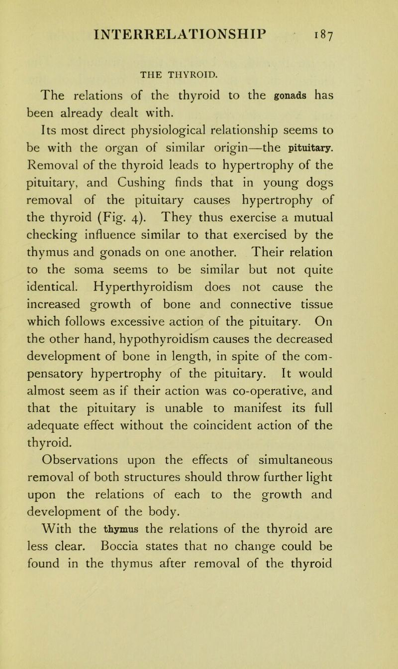 THE THYROID. The relations of the thyroid to the gonads has been already dealt with. Its most direct physiological relationship seems to be with the organ of similar origin—the pituitary. Removal of the thyroid leads to hypertrophy of the pituitary, and Cushing finds that in young dogs removal of the pituitary causes hypertrophy of the thyroid (Fig. 4). They thus exercise a mutual checking influence similar to that exercised by the thymus and gonads on one another. Their relation to the soma seems to be similar but not quite identical. Hyperthyroidism does not cause the increased growth of bone and connective tissue which follows excessive action of the pituitary. On the other hand, hypothyroidism causes the decreased development of bone in length, in spite of the com- pensatory hypertrophy of the pituitary. It would almost seem as if their action was co-operative, and that the pituitary is unable to manifest its full adequate effect without the coincident action of the thyroid. Observations upon the effects of simultaneous removal of both structures should throw further light upon the relations of each to the growth and development of the body. With the thymus the relations of the thyroid are less clear. Boccia states that no chancre could be found in the thymus after removal of the thyroid