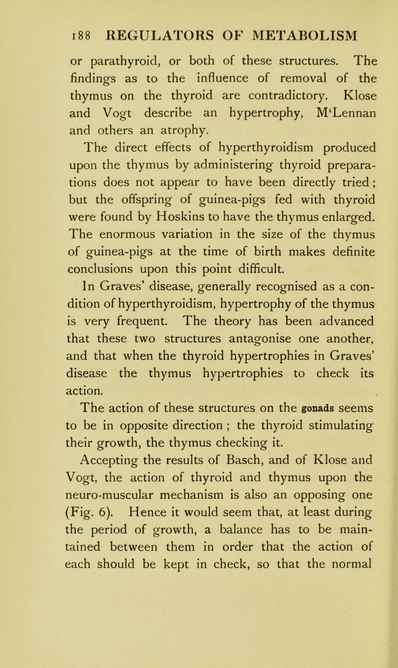 or parathyroid, or both of these structures. The findings as to the influence of removal of the thymus on the thyroid are contradictory. Klose and Vogt describe an hypertrophy, M‘Lennan and others an atrophy. The direct effects of hyperthyroidism produced upon the thymus by administering thyroid prepara- tions does not appear to have been directly tried ; but the offspring of guinea-pigs fed with thyroid were found by Hoskins to have the thymus enlarged. The enormous variation in the size of the thymus of guinea-pigs at the time of birth makes definite conclusions upon this point difficult. In Graves’ disease, generally recognised as a con- dition of hyperthyroidism, hypertrophy of the thymus is very frequent. The theory has been advanced that these two structures antagonise one another, and that when the thyroid hypertrophies in Graves’ disease the thymus hypertrophies to check its action. The action of these structures on the gonads seems to be in opposite direction ; the thyroid stimulating their growth, the thymus checking it. Accepting the results of Basch, and of Klose and Vogt, the action of thyroid and thymus upon the neuro-muscular mechanism is also an opposing one (Fig. 6). Hence it would seem that, at least during the period of growth, a balance has to be main- tained between them in order that the action of each should be kept in check, so that the normal