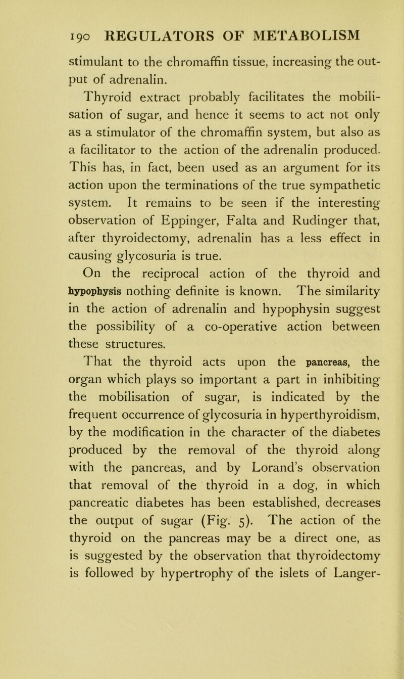 stimulant to the chromaffin tissue, increasing the out- put of adrenalin. Thyroid extract probably facilitates the mobili- sation of sugar, and hence it seems to act not only as a stimulator of the chromaffin system, but also as a facilitator to the action of the adrenalin produced. This has, in fact, been used as an argument for its action upon the terminations of the true sympathetic system. It remains to be seen if the interesting observation of Eppinger, Falta and Rudinger that, after thyroidectomy, adrenalin has a less effect in causing glycosuria is true. On the reciprocal action of the thyroid and hypophysis nothing definite is known. The similarity in the action of adrenalin and hypophysin suggest the possibility of a co-operative action between these structures. That the thyroid acts upon the pancreas, the organ which plays so important a part in inhibiting the mobilisation of sugar, is indicated by the frequent occurrence of glycosuria in hyperthyroidism, by the modification in the character of the diabetes produced by the removal of the thyroid along with the pancreas, and by Lorand’s observation that removal of the thyroid in a dog, in which pancreatic diabetes has been established, decreases the output of sugar (Fig. 5). The action of the thyroid on the pancreas may be a direct one, as is suggested by the observation that thyroidectomy is followed by hypertrophy of the islets of Langer-