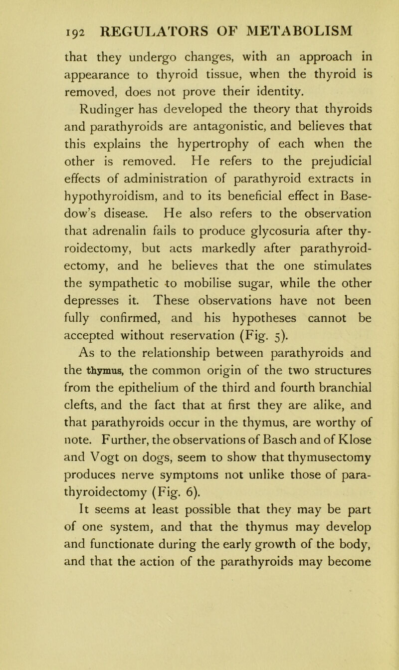 that they undergo changes, with an approach in appearance to thyroid tissue, when the thyroid is removed, does not prove their identity. Rudinger has developed the theory that thyroids and parathyroids are antagonistic, and believes that this explains the hypertrophy of each when the other is removed. He refers to the prejudicial effects of administration of parathyroid extracts in hypothyroidism, and to its beneficial effect in Base- dow’s disease. He also refers to the observation that adrenalin fails to produce glycosuria after thy- roidectomy, but acts markedly after parathyroid- ectomy, and he believes that the one stimulates the sympathetic to mobilise sugar, while the other depresses it. These observations have not been fully confirmed, and his hypotheses cannot be accepted without reservation (Fig. 5). As to the relationship between parathyroids and the thymus, the common origin of the two structures from the epithelium of the third and fourth branchial clefts, and the fact that at first they are alike, and that parathyroids occur in the thymus, are worthy of note. Further, the observations of Basch and of Klose and Vogt on dogs, seem to show that thymusectomy produces nerve symptoms not unlike those of para- thyroidectomy (Fig. 6). It seems at least possible that they may be part of one system, and that the thymus may develop and functionate during the early growth of the body, and that the action of the parathyroids may become