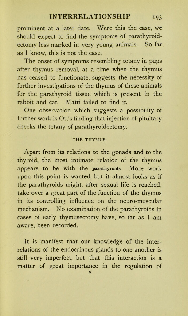 prominent at a later date. Were this the case, we should expect to find the symptoms of parathyroid- ectomy less marked in very young animals. So far as I know, this is not the case. The onset of symptoms resembling tetany in pups after thymus removal, at a time when the thymus has ceased to functionate, suggests the necessity of further investigations of the thymus of these animals for the parathyroid tissue which is present in the rabbit and cat. Matti failed to find it. One observation which suggests a possibility of further work is Ott’s finding that injection of pituitary checks the tetany of parathyroidectomy. THE THYMUS. Apart from its relations to the gonads and to the thyroid, the most intimate relation of the thymus appears to be with the parathyroids. More work upon this point is wanted, but it almost looks as if the parathyroids might, after sexual life is reached, take over a great part of the function of the thymus in its controlling influence on the neuro-muscular mechanism. No examination of the parathyroids in cases of early thymusectomy have, so far as I am aware, been recorded. It is manifest that our knowledge of the inter- relations of the endocrinous glands to one another is still very imperfect, but that this interaction is a matter of great importance in the regulation of N