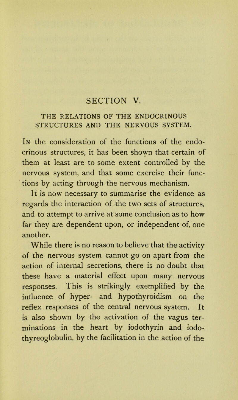 THE RELATIONS OF THE ENDOCRINOUS STRUCTURES AND THE NERVOUS SYSTEM. In the consideration of the functions of the endo- crinous structures, it has been shown that certain of them at least are to some extent controlled by the nervous system, and that some exercise their func- tions by acting through the nervous mechanism. It is now necessary to summarise the evidence as regards the interaction of the two sets of structures, and to attempt to arrive at some conclusion as to how far they are dependent upon, or independent of, one another. While there is no reason to believe that the activity of the nervous system cannot go on apart from the action of internal secretions, there is no doubt that these have a material effect upon many nervous responses. This is strikingly exemplified by the influence of hyper- and hypothyroidism on the reflex responses of the central nervous system. It is also shown by the activation of the vagus ter- minations in the heart by iodothyrin and iodo- thyreoglobulin, by the facilitation in the action of the