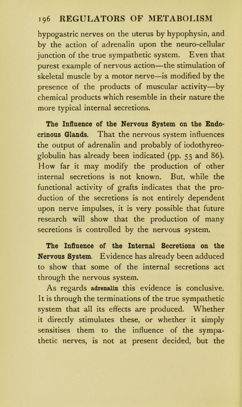 hypogastric nerves on the uterus by hypophysin, and by the action of adrenalin upon the neuro-cellular junction of the true sympathetic system. Even that purest example of nervous action—the stimulation of skeletal muscle by a motor nerve—is modified by the presence of the products of muscular activity—by chemical products which resemble in their nature the more typical internal secretions. The Influence of the Nervous System on the Endo- crinous Glands. That the nervous system influences the output of adrenalin and probably of iodothyreo- globulin has already been indicated (pp. 55 and 86). How far it may modify the production of other internal secretions is not known. But, while the functional activity of grafts indicates that the pro- duction of the secretions is not entirely dependent upon nerve impulses, it is very possible that future research will show that the production of many secretions is controlled by the nervous system. The Influence of the Internal Secretions on the Nervous System. Evidence has already been adduced to show that some of the internal secretions act through the nervous system. As regards adrenalin this evidence is conclusive. It is through the terminations of the true sympathetic system that all its effects are produced. Whether it directly stimulates these, or whether it simply sensitises them to the influence of the sympa- thetic nerves, is not at present decided, but the