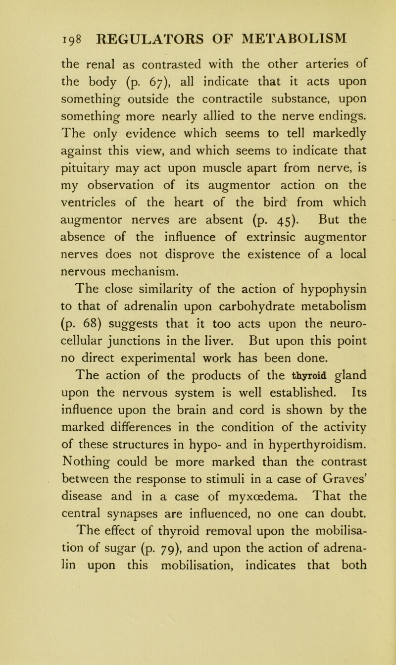 the renal as contrasted with the other arteries of the body (p. 67), all indicate that it acts upon something outside the contractile substance, upon something more nearly allied to the nerve endings. The only evidence which seems to tell markedly against this view, and which seems to indicate that pituitary may act upon muscle apart from nerve, is my observation of its augmentor action on the ventricles of the heart of the bird from which augmentor nerves are absent (p. 45). But the absence of the influence of extrinsic augmentor nerves does not disprove the existence of a local nervous mechanism. The close similarity of the action of hypophysin to that of adrenalin upon carbohydrate metabolism (p. 68) suggests that it too acts upon the neuro- cellular junctions in the liver. But upon this point no direct experimental work has been done. The action of the products of the thsnroid gland upon the nervous system is well established. Its influence upon the brain and cord is shown by the marked differences in the condition of the activity of these structures in hypo- and in hyperthyroidism. Nothing could be more marked than the contrast between the response to stimuli in a case of Graves’ disease and in a case of myxoedema. That the central synapses are influenced, no one can doubt. The effect of thyroid removal upon the mobilisa- tion of sugar (p. 79), and upon the action of adrena- lin upon this mobilisation, indicates that both