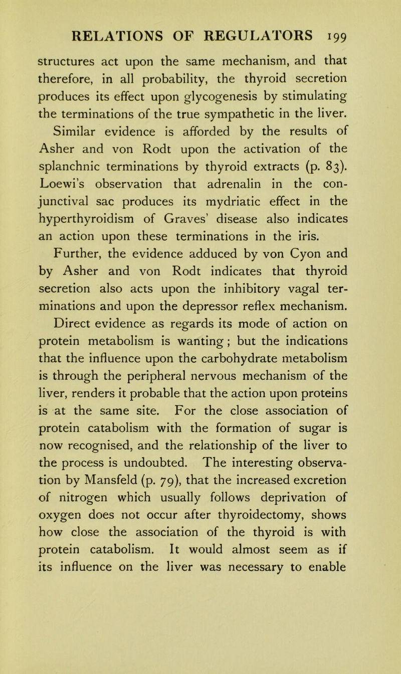 structures act upon the same mechanism, and that therefore, in all probability, the thyroid secretion produces its effect upon glycogenosis by stimulating the terminations of the true sympathetic in the liver. Similar evidence is afforded by the results of Asher and von Rodt upon the activation of the splanchnic terminations by thyroid extracts (p. 83). Loewi’s observation that adrenalin in the con- junctival sac produces its mydriatic effect in the hyperthyroidism of Graves’ disease also indicates an action upon these terminations in the iris. Further, the evidence adduced by von Cyon and by Asher and von Rodt indicates that thyroid secretion also acts upon the inhibitory vagal ter- minations and upon the depressor reflex mechanism. Direct evidence as regards its mode of action on protein metabolism is wanting; but the indications that the influence upon the carbohydrate metabolism is through the peripheral nervous mechanism of the liver, renders it probable that the action upon proteins is at the same site. For the close association of protein catabolism with the formation of sugar is now recognised, and the relationship of the liver to the process is undoubted. The interesting observa- tion by Mansfeld (p. 79), that the increased excretion of nitrogen which usually follows deprivation of oxygen does not occur after thyroidectomy, shows how close the association of the thyroid is with protein catabolism. It would almost seem as if its influence on the liver was necessary to enable