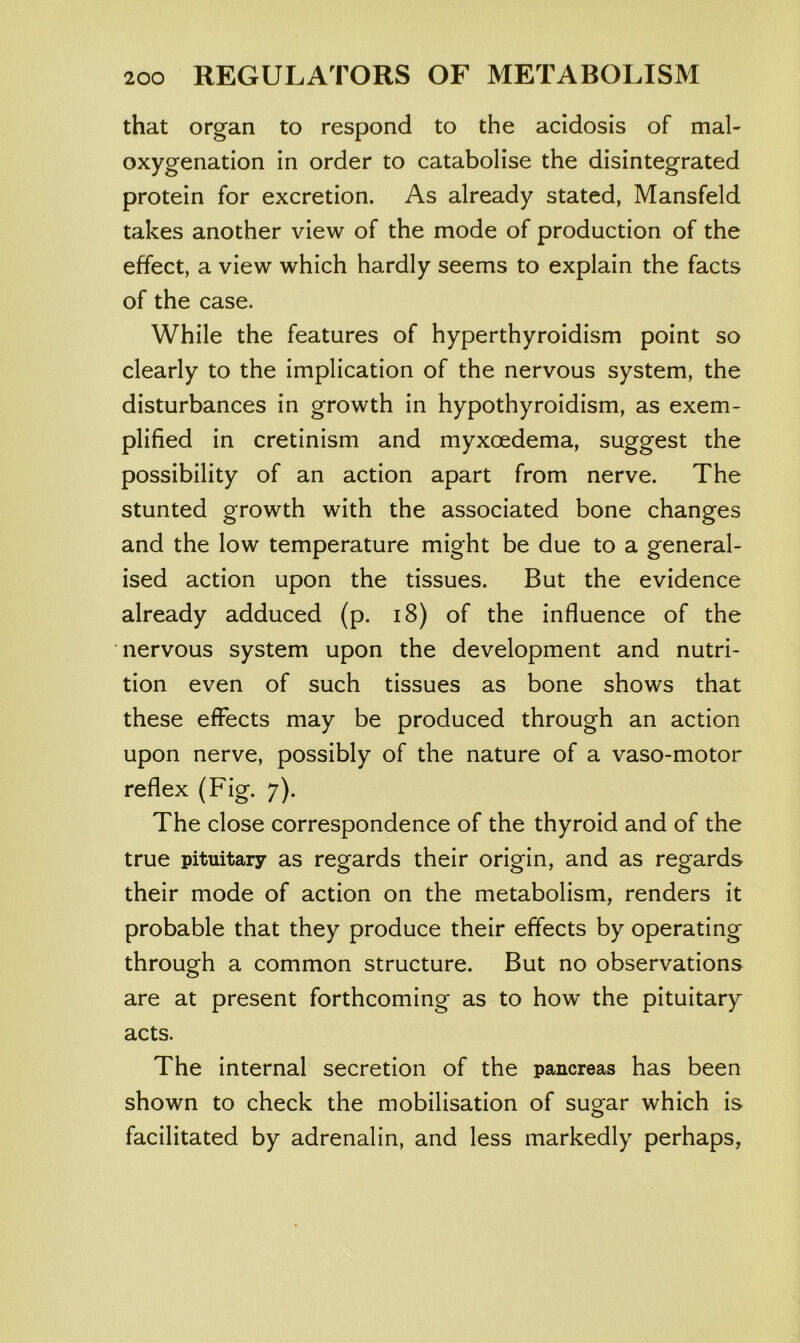 that organ to respond to the acidosis of mal- oxygenation in order to catabolise the disintegrated protein for excretion. As already stated, Mansfeld takes another view of the mode of production of the effect, a view which hardly seems to explain the facts of the case. While the features of hyperthyroidism point so clearly to the implication of the nervous system, the disturbances in growth in hypothyroidism, as exem- plified in cretinism and myxoedema, suggest the possibility of an action apart from nerve. The stunted growth with the associated bone changes and the low temperature might be due to a general- ised action upon the tissues. But the evidence already adduced (p. i8) of the influence of the nervous system upon the development and nutri- tion even of such tissues as bone shows that these effects may be produced through an action upon nerve, possibly of the nature of a vaso-motor reflex (Fig. 7). The close correspondence of the thyroid and of the true pituitary as regards their origin, and as regards their mode of action on the metabolism, renders it probable that they produce their effects by operating through a common structure. But no observations are at present forthcoming as to how the pituitary acts. The internal secretion of the pancreas has been shown to check the mobilisation of sugar which is facilitated by adrenalin, and less markedly perhaps,
