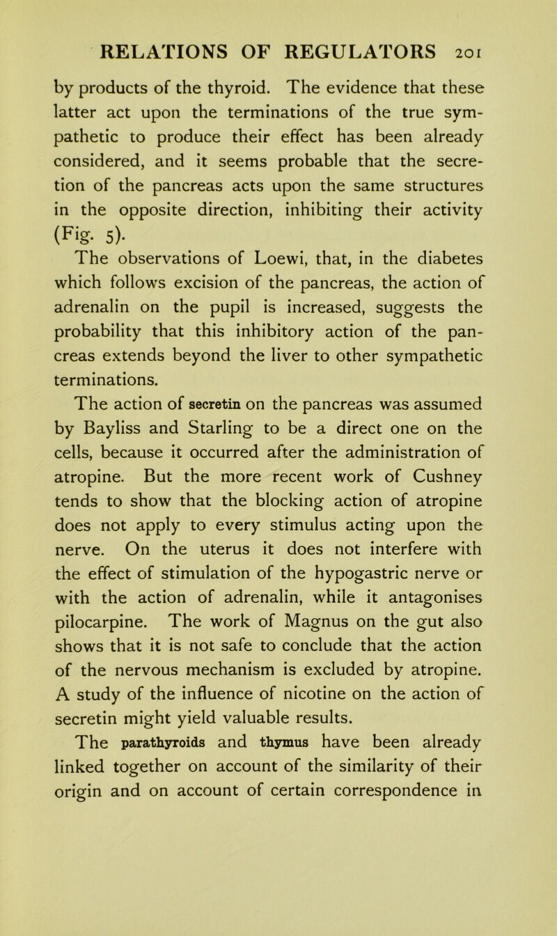 by products of the thyroid. The evidence that these latter act upon the terminations of the true sym- pathetic to produce their effect has been already considered, and it seems probable that the secre- tion of the pancreas acts upon the same structures in the opposite direction, inhibiting their activity (Fig. 5). The observations of Loewi, that, in the diabetes which follows excision of the pancreas, the action of adrenalin on the pupil is increased, suggests the probability that this inhibitory action of the pan- creas extends beyond the liver to other sympathetic terminations. The action of secretin on the pancreas was assumed by Bayliss and Starling to be a direct one on the cells, because it occurred after the administration of atropine. But the more recent work of Cushney tends to show that the blocking action of atropine does not apply to every stimulus acting upon the nerve. On the uterus it does not interfere with the effect of stimulation of the hypogastric nerve or with the action of adrenalin, while it antagonises pilocarpine. The work of Magnus on the gut also shows that it is not safe to conclude that the action of the nervous mechanism is excluded by atropine. A study of the influence of nicotine on the action of secretin might yield valuable results. The parathyroids and thymus have been already linked together on account of the similarity of their origin and on account of certain correspondence in