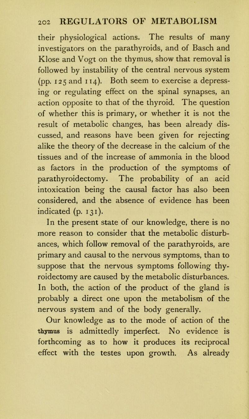 their physiological actions. The results of many investigators on the parathyroids, and of Basch and Klose and Vogt on the thymus, show that removal is followed by instability of the central nervous system (pp. 125 and 114). Both seem to exercise a depress- ing or regulating effect on the spinal synapses, an action opposite to that of the thyroid. The question of whether this is primary, or whether it is not the result of metabolic changes, has been already dis- cussed, and reasons have been given for rejecting alike the theory of the decrease in the calcium of the tissues and of the increase of ammonia in the blood as factors in the production of the symptoms of parathyroidectomy. The probability of an acid intoxication being the causal factor has also been considered, and the absence of evidence has been indicated (p. 131). In the present state of our knowledge, there is no more reason to consider that the metabolic disturb- ances, which follow removal of the parathyroids, are primary and causal to the nervous symptoms, than to suppose that the nervous symptoms following thy- roidectomy are caused by the metabolic disturbances. In both, the action of the product of the gland is probably a direct one upon the metabolism of the nervous system and of the body generally. Our knowledge as to the mode of action of the thymus is admittedly imperfect. No evidence is forthcoming as to how it produces its reciprocal effect with the testes upon growth. As already