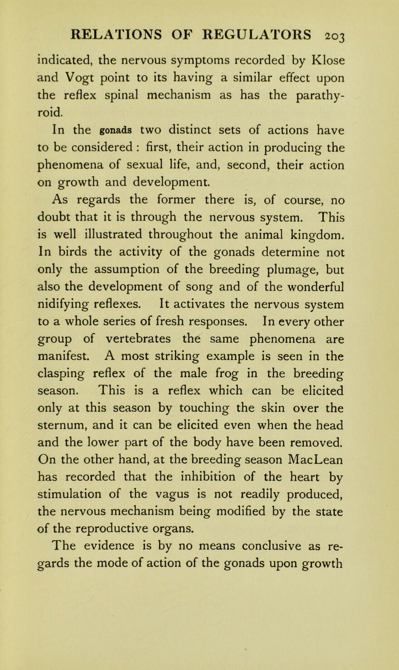 indicated, the nervous symptoms recorded by Klose and Vogt point to its having a similar effect upon the reflex spinal mechanism as has the parathy- roid. In the gonads two distinct sets of actions have to be considered : first, their action in producing the phenomena of sexual life, and, second, their action on growth and development. As regards the former there is, of course, no doubt that it is through the nervous system. This is well illustrated throughout the animal kingdom. In birds the activity of the gonads determine not only the assumption of the breeding plumage, but also the development of song and of the wonderful nidifying reflexes. It activates the nervous system to a whole series of fresh responses. In every other group of vertebrates the same phenomena are manifest. A most striking example is seen in the clasping reflex of the male frog in the breeding season. This is a reflex which can be elicited only at this season by touching the skin over the sternum, and it can be elicited even when the head and the lower part of the body have been removed. On the other hand, at the breeding season MacLean has recorded that the inhibition of the heart by stimulation of the vagus is not readily produced, the nervous mechanism being modified by the state of the reproductive organs. The evidence is by no means conclusive as re- gards the mode of action of the gonads upon growth