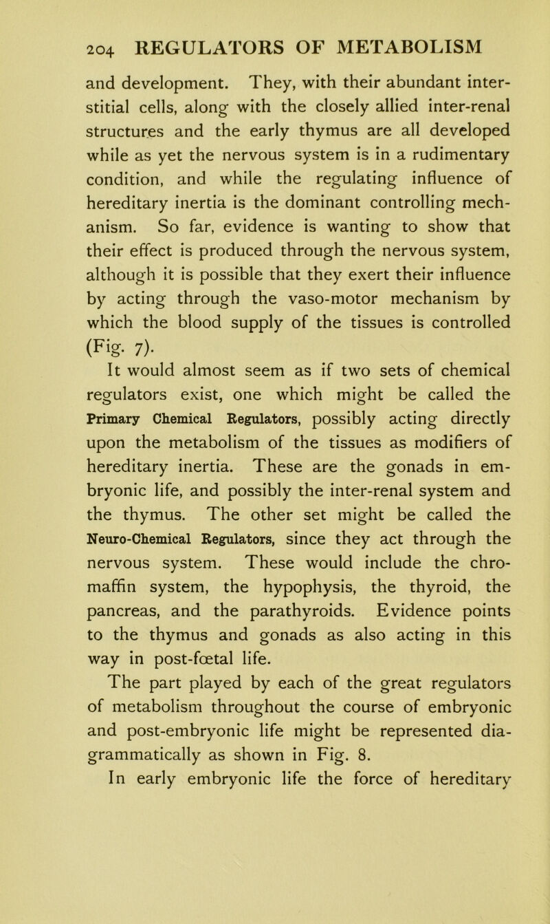 and development. They, with their abundant inter- stitial cells, along with the closely allied inter-renal structures and the early thymus are all developed while as yet the nervous system is in a rudimentary condition, and while the regulating influence of hereditary inertia is the dominant controlling mech- anism. So far, evidence is wanting to show that their effect is produced through the nervous system, although it is possible that they exert their influence by acting through the vaso-motor mechanism by which the blood supply of the tissues is controlled (Fig- 7)- It would almost seem as if two sets of chemical regulators exist, one which might be called the Primary Chemical Eegulators, possibly acting directly upon the metabolism of the tissues as modifiers of hereditary inertia. These are the gonads in em- bryonic life, and possibly the inter-renal system and the thymus. The other set might be called the Neuro-Chemical Regulators, since they act through the nervous system. These would include the chro- maffin system, the hypophysis, the thyroid, the pancreas, and the parathyroids. Evidence points to the thymus and gonads as also acting in this way in post-foetal life. The part played by each of the great regulators of metabolism throughout the course of embryonic and post-embryonic life might be represented dia- grammatically as shown in Fig. 8. In early embryonic life the force of hereditary