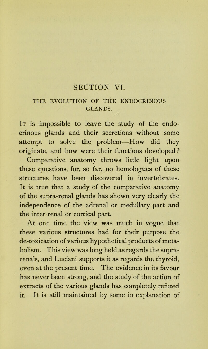 THE EVOLUTION OF THE ENDOCRINOUS GLANDS. It is impossible to leave the study of the endo- crinous orlands and their secretions without some O attempt to solve the problem—How did they originate, and how were their functions developed ? Comparative anatomy throws little light upon these questions, for, so far, no homologues of these structures have been discovered in invertebrates. It is true that a study of the comparative anatomy of the supra-renal glands has shown very clearly the independence of the adrenal or medullary part and the inter-renal or cortical part. At one time the view was much in vogue that these various structures had for their purpose the de-toxication of various hypothetical products of meta- bolism. This view was long held as regards the supra- renals, and Luciani supports it as regards the thyroid, even at the present time. The evidence in its favour has never been strong, and the study of the action of extracts of the various glands has completely refuted it. It is still maintained by some in explanation of