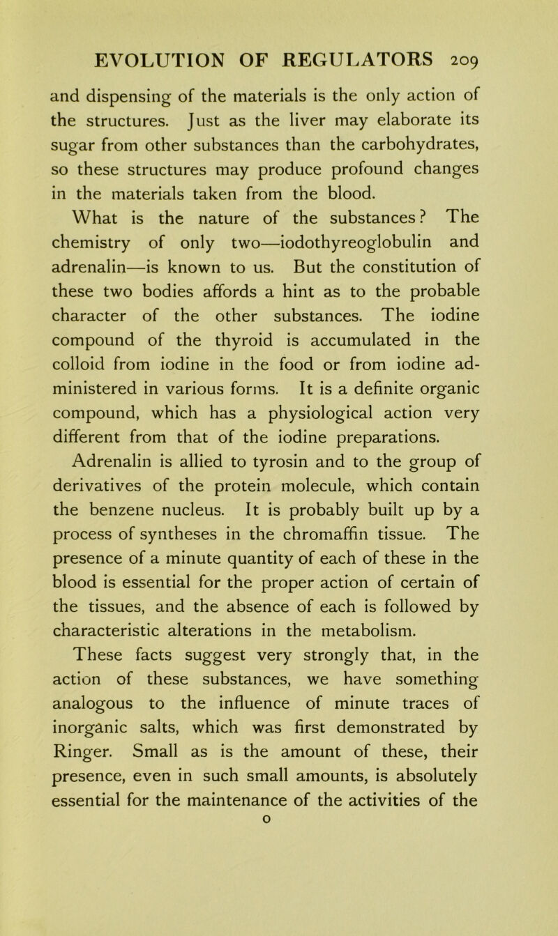 and dispensing of the materials is the only action of the structures. Just as the liver may elaborate its sugar from other substances than the carbohydrates, so these structures may produce profound changes in the materials taken from the blood. What is the nature of the substances ? The chemistry of only two—iodothyreoglobulin and adrenalin—is known to us. But the constitution of these two bodies affords a hint as to the probable character of the other substances. The iodine compound of the thyroid is accumulated in the colloid from iodine in the food or from iodine ad- ministered in various forms. It is a definite organic compound, which has a physiological action very different from that of the iodine preparations. Adrenalin is allied to tyrosin and to the group of derivatives of the protein molecule, which contain the benzene nucleus. It is probably built up by a process of syntheses in the chromaffin tissue. The presence of a minute quantity of each of these in the blood is essential for the proper action of certain of the tissues, and the absence of each is followed by characteristic alterations in the metabolism. These facts suggest very strongly that, in the action of these substances, we have something analogous to the influence of minute traces of inorganic salts, which was first demonstrated by Ringer. Small as is the amount of these, their presence, even in such small amounts, is absolutely essential for the maintenance of the activities of the