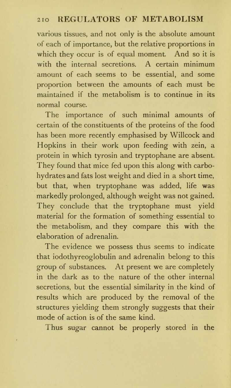 various tissues, and not only is the absolute amount of each of importance, but the relative proportions in which they occur is of equal moment. And so it is with the internal secretions. A certain minimum amount of each seems to be essential, and some proportion between the amounts of each must be maintained if the metabolism is to continue in its normal course. The importance of such minimal amounts of certain of the constituents of the proteins of the food has been more recently emphasised by Willcock and Hopkins in their work upon feeding with zein, a protein in which tyrosin and tryptophane are absent. They found that mice fed upon this along with carbo- hydrates and fats lost weight and died in a short time, but that, when tryptophane was added, life was markedly prolonged, although weight was not gained. They conclude that the tryptophane must yield material for the formation of something essential to the metabolism, and they compare this with the elaboration of adrenalin. The evidence we possess thus seems to indicate that iodothyreoglobulin and adrenalin belong to this group of substances. At present we are completely in the dark as to the nature of the other internal secretions, but the essential similarity in the kind of results which are produced by the removal of the structures yielding them strongly suggests that their mode of action is of the same kind. Thus sugar cannot be properly stored in the