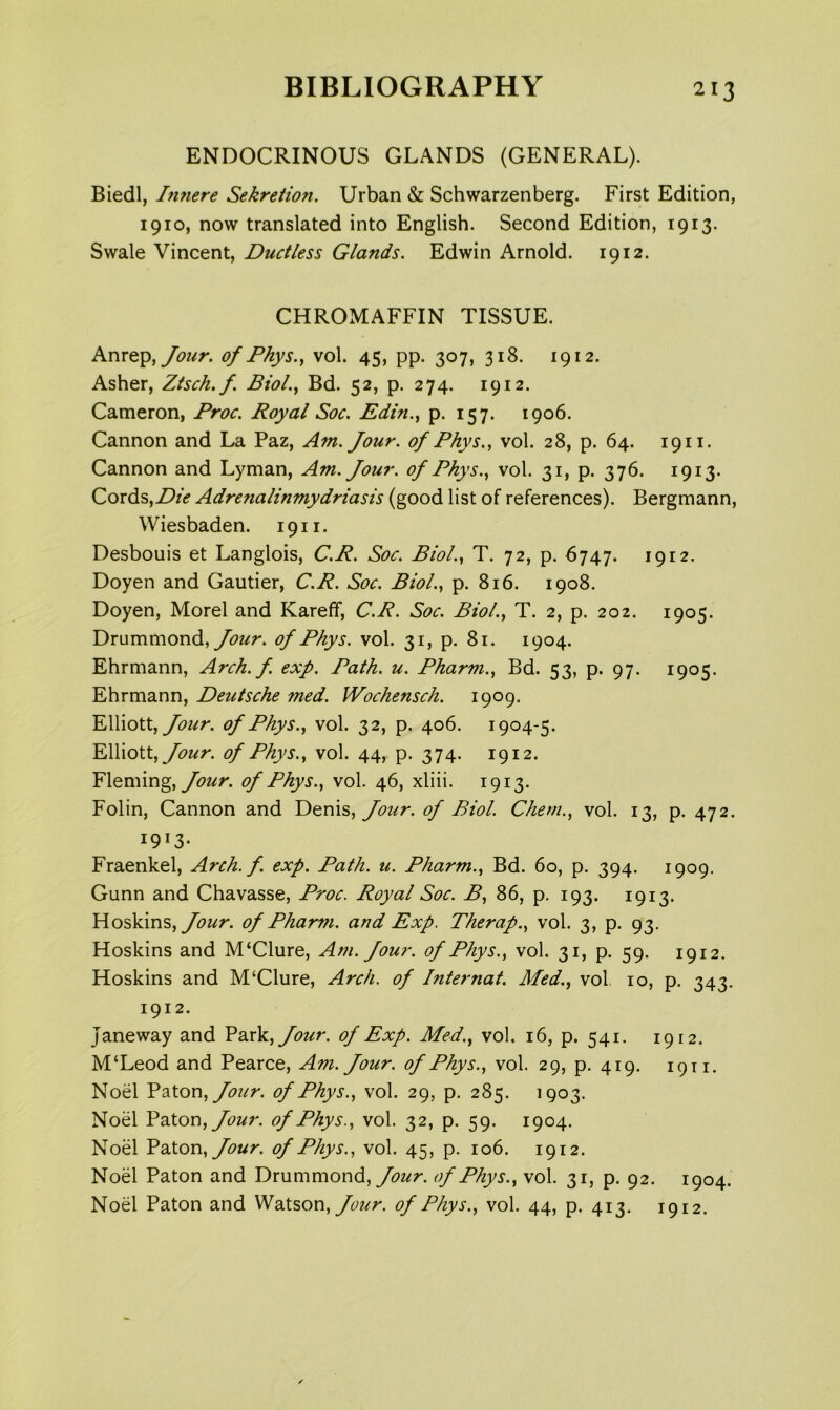 ENDOCRINOUS GLANDS (GENERAL). Biedl, hiJiere Sekreiion. Urban & Schwarzenberg. First Edition, 1910, now translated into English. Second Edition, 1913. Swale Vincent, Ductless Glands. Edwin Arnold. 1912. CHROMAFFIN TISSUE. Anrep, ybwr. of Fhys., vol. 45, pp. 307, 318. 1912. Asher, Ztsch.f. Biol.., Bd. 52, p. 274. 1912. Cameron, Proc. Royal Soc. Edin., p. 157. 1906. Cannon and La Paz, Am. Jour, of Phys., vol. 28, p. 64. 1911. Cannon and Lyman, Am. Jour, of Phys., vol. 31, p. 376. 1913- Cords,Z>/> Adrenalinmydriasis (good list of references). Bergmann, Wiesbaden. 1911. Desbouis et Langlois, C.R. Soc. Biol., T. 72, p. 6747. 1912. Doyen and Gautier, C.R. Soc. Biol., p. 816. 1908. Doyen, Morel and Kareff, C.R. Soc. Biol., T. 2, p. 202. 1905. T>xwmmond, Jour, of Phys. vol. 31, p. 81. 1904. Ehrmann, Arch. f. exp. Path. u. Pharm., Bd. 53, p- 97. 1905- Ehrmann, Deutsche med. Wochensch. 1909. EWiott, Jour, of Phys., vol. 32, p. 406. 1904-5. Elliott, of Phys., vol. 44, p. 374. 1912. YXeming, Jour, of Phys., vol. 46, xliii. 1913. Folin, Cannon and Denis, of Biol. Chern., vol. 13, p. 472. 19*3- Fraenkel, Arch. f. exp. Path. u. Pharm., Bd. 60, p. 394. 1909, Gunn and Chavasse, Proc. Royal Soc. B, 86, p. 193. 1913. Hoskins, ybwr. of Pharm. and Exp. Therap., vol. 3, p. 93, Hoskins and M‘Clure, Am. Jour, of Phys., vol. 31, p. 59. 1912. Hoskins and M‘Clure, Arch, of Internal. Med., vol 10, p. 343. 1912. Janeway and V2xk,Jour. of Exp. Med., vol. 16, p. 541. 1912. M‘Leod and Pearce, Am. Jour, of Phys., vol. 29, p. 419. 1911. Noel Paton, of Phys., vol. 29, p. 285. 1903. Noel Paton, of Phys., vol. 32, p. 59. 1904. Noel Paton,ybwr. of Phys., vol. 45, p. 106. 1912. Noel Paton and Drummond, of Phys., vol. 31, p. 92. 1904. Noel Paton and Jour, of Phys., vol. 44, p. 413. 1912.