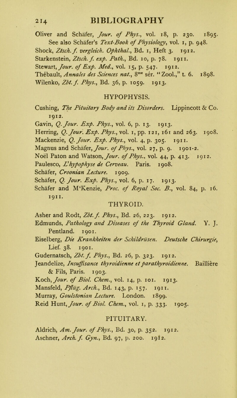 Oliver and Schafer, Jour, of Phys.^ vol. 18, p. 230. 1895. See also Schafer’s Text-Book of Physiology^ vol. i, p. 948. Shock, Ztsch.f. vergleich. OphihaL^ Bd. i, Heft 3. 1912. Starkenstein, Ztsch.f. exp. Path.., Bd. 10, p. 78. 1911. Stewart, of Exp. Med.., vol. 15, p. 547. 1912. Thebault, Annates des Sciences nat., 8™* ser. “Zool.,” t. 6. 1898. Wilenko, Zbt. f. Phys., Bd. 36, p. 1059. 1913. HYPOPHYSIS. Cushing, The Pituitary Body and its Disorders. Lippincott & Co. 1912. Gavin, Q.Jour. Exp. Phys., vol. 6, p. 13. 1913. Herring, Q. Jour. Exp. Phys., vol. i, pp. 121, 161 and 263. 1908. Mackenzie, Q. Jour. Exp. Phys., vol. 4, p. 305. 1911. Magnus and Schafer, of Phys., vol. 27, p. 9. 1901-2. Noel Paton and Watson, of Phys., vol. 44, p. 413. 1912. Paulesco, Dhypophyse de Cerveau. Paris. 1908. Schafer, Croonian Lecture. 1909. Schafer, Q. Jour. Exp. Phys., vol. 6, p. 17. 1913. Schafer and M‘Kenzie, Proc. of Royal Soc. B., vol. 84, p. 16. 1911. THYROID. Asher and Rodt, Zbt.f. Phys., Bd. 26, 223. 1912. Edmunds, Pathology and Diseases of the Thyroid Glafid. Y. J. Pentland. 1901. Eiselberg, Die Krankheiten der Schildrusen. Deutsche Chirurgie, Lief. 38. 1901. Gudernatsch, Zbt.f. Phys., Bd. 26, p. 323. 1912. Jeandelize, Insuffisance thyroidienne etparathyroidienne. Bailliere & Fils, Paris. 1903. Jour, of Biol. Chem., vol. 14, p. 101. 1913. Mansfeld, Pfliig. Arch., Bd. 143, p. 157. 1911. Murray, Goulstonian Lecture. London. 1899. Reid Hunt, Jour, of Biol. Chem., vol. i, p. 333. 1905. PITUITARY. Aldrich, A7n.Jour. of Phys., Bd. 30, p. 352. 1912. Aschner, Arch, f Gyn., Bd. 97, p. 200. 1912.