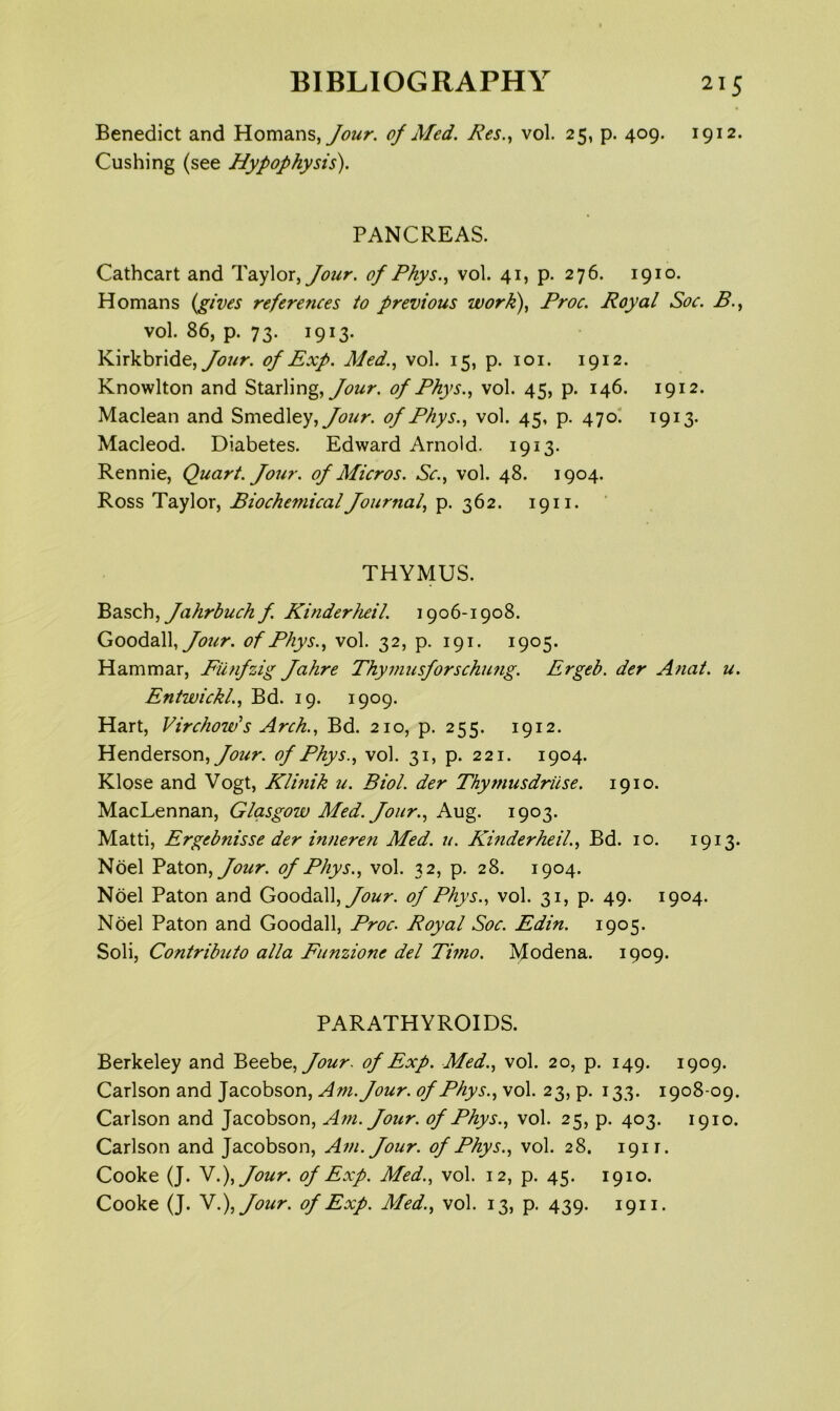 Benedict and Homsins,/our. 0/ Med. Res.., vol. 25, p. 409. 1912. Cushing (see Hypophysis). PANCREAS. Cathcart and Taylor, of Phys.^ vol. 41, p. 276. 1910. Homans {gives references to previous work), Proc. Royal Soc. B., vol. 86, p. 73. 1913. Kirkbride, of Exp. Med., vol. 15, p. loi. 1912. Knowlton and Starling, of Phys., vol. 45, p. 146. 1912. Maclean and Smedley, of Phys., vol. 45, p. 470' 1913. Macleod. Diabetes. Edward Arnold. 1913. Rennie, Quart. Jour, of Micros. Sc., vol. 48. 1904. Ross Taylor, Biochemical Journal, p. 362. 1911. THYMUS. ^2iSch, Jahrbuch f. KinderJuil. 1906-1908. GoodaU, Jour, of Phys., vol. 32, p. 191. 1905. Hammar, Fiinfzig Jahre Thymusforschmig. Ergeb. der Anal. u. Entwickl., Bd. 19. 1909. Hart, Virchow’s Arch., Bd. 210, p. 255. 1912. Henderson, yi??/?'. of Phys., vol. 31, p. 221. 1904. Klose and Vogt, Klinik u. Biol, der Thymusdriise. 1910. MacLennan, Glasgow Med. Jour., Aug. 1903. Matti, Ergebnisse der inneren Med. u. Kinderheil., Bd. 10. 1913. Noel '^dXoTi, Jour, of Phys., vol. 32, p. 28. 1904. Noel Paton and GoodaU, Jour, of Phys., vol. 31, p. 49. 1904. Noel Paton and Goodall, Proc. Royal Soc. Edin. 1905. Soli, Contributo alia Funzione del Timo. Modena. 1909. PARATHYROIDS. Berkeley and Beebe, of Exp. Med., vol. 20, p. 149. 1909. Carlson and Jacobson, Am. Jour, of Phys., vol. 23, p. 133. 1908-09. Carlson and Jacobson, Am. Jour, of Phys., vol. 25, p. 403. 1910. Carlson and Jacobson, Am. Jour, of Phys., vol. 28. 1911. Cooke (J. Y.),Jour. of Exp. Med., vol. 12, p. 45. 1910. Cooke (J. \.),Jour. of Exp. Med., vol. 13, p. 439. 1911.