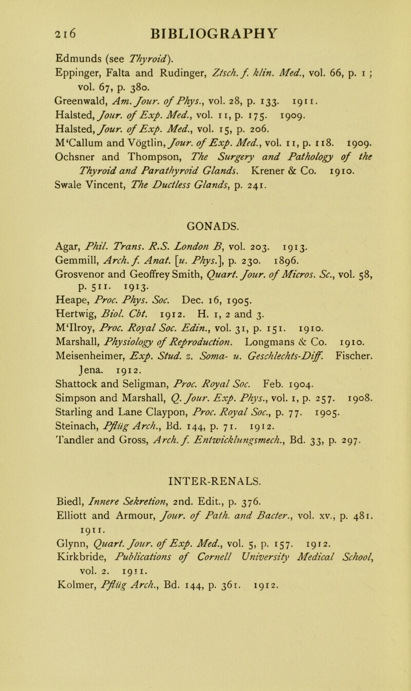 Edmunds (see Thyroid). Eppinger, Falta and Rudinger, Ztsch. f. klin. Med.., vol. 66, p. i ; vol. 67, p. 380. Greenwald, Am. Jour, of Phys.., vol. 28, p. 133. 1911. Halsted, of Exp. Med.., vol. ii, p. 175. 1909. Halsted, of Exp. Med., vol. 15, p. 206. M‘Callum and N og\Xm, Jour, of Exp. Med., vol. ii, p. ii8. 1909. Ochsner and Thompson, The Surgery and Pathology of the Thyroid and Parathyroid Glands. Krener & Co. 1910. Swale Vincent, The Ductless Glands, p. 241. GONADS. Agar, Phil. Trans. R.S. London B, vol. 203. 1913. Gemmill, Arch.f. Anat. \u. Physl\, p. 230. 1896. Grosvenor and Geoffrey Smith, Quart. Jour, of Micros. Sc., vol. 58, p. 511. 1913. Heape, Proc. Phys. Soc. Dec. 16, 1905. Hertwig, Biol. Cbt. 1912. H. i, 2 and 3. MTlroy, Proc. Royal Soc. Edin., vol. 31, p. 151. 1910. Marshall, Physiology of Reproduction. Longmans Co. 1910. Meisenheimer, Exp. Stud. z. Soma- u. Geschlechts-Diff. Fischer. Jena. 1912. Shattock and Seligman, Proc. Royal Soc. Feb. 1904. Simpson and Marshall, Q. Jour. Exp. Phys., vol. i, p. 257. 1908. Starling and Lane Claypon, Proc. Royal Soc., p. 77. 1905* Steinach, Pfliig Arch., Ed. 144, p. 71. 1912. Tandler and Gross, Arch. f. Eniwicklungsmech., Bd. 33, p. 297. INTER-RENALS. Biedl, Innere Sehretion, 2nd. Edit., p. 376. Elliott and Armour, Jour, of Path, and Bacter., vol. xv., p. 481. 19T I. Glynn, Quart. Jour, of Exp. Med., vol. 5, p. 157. 1912. Kirkbride, Publicatiofis of Cor7iell U7iiversity Medical School, vol. 2. 1911. Kolmer, Pfliig Arch., Bd. 144, p. 361. 1912.