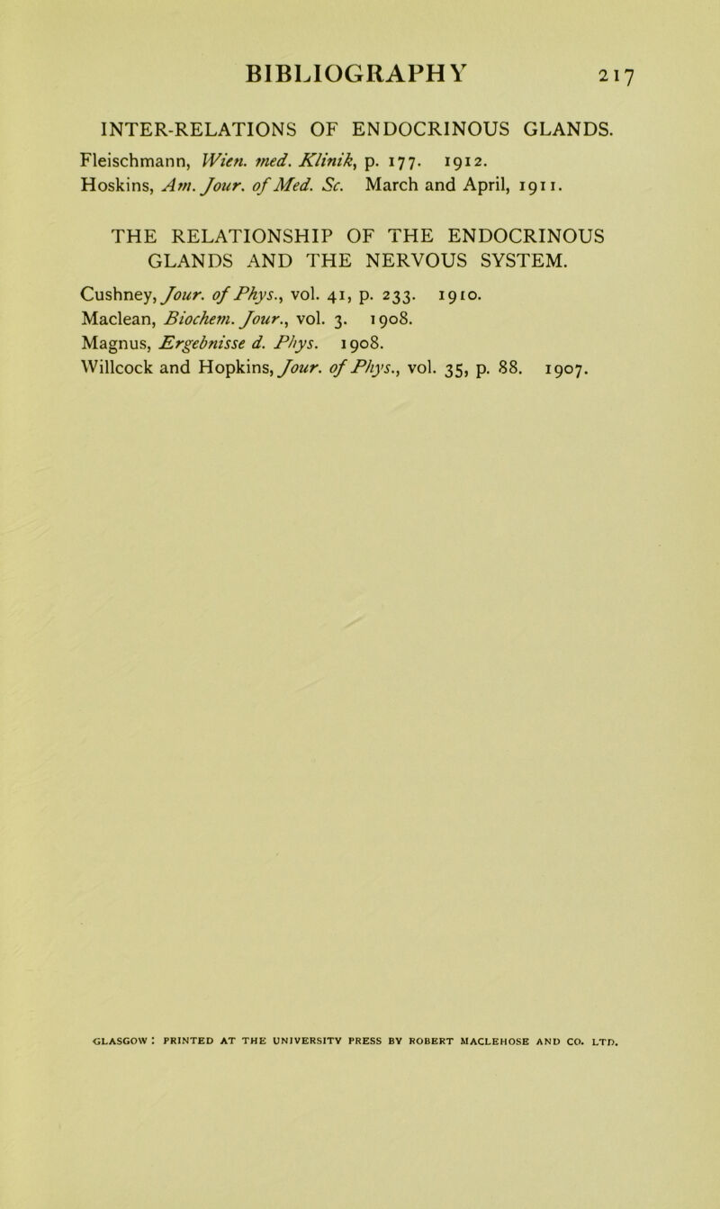 INTER-RELATIONS OF ENDOCRINOUS GLANDS. Fleischmann, IVten. 7ned. Klinik^ p. 177. 1912. Hoskins, Am. Jour, of Med. Sc. March and April, 1911. THE RELATIONSHIP OF THE ENDOCRINOUS GLANDS AND THE NERVOUS SYSTEM. Cushney,y<?/^r. of Phys..^ vol. 41, p. 233. 1910. Maclean, Biochem. Jour..^ vol. 3. 1908. Magnus, Ergebnisse d. Fhys. 1908. Willcock and Hopkins, of Phys., vol. 35, p. 88. 1907. GLASGOW : PRINTED AT THE UNIVERSITY PRESS BY ROBERT MACLEHOSE AND CO. LTD.
