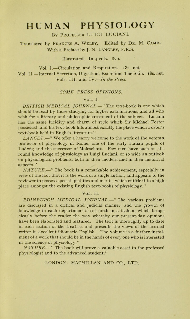 HUMAN PHYSIOLOGY By Professor LUIGI LUCIANI. Translated by Frances A. Welby. Edited by Dr. M. Camis. With a Preface by J. N. Langley, F.R.S. Illustrated. In 4 vols. 8vo. Vol. I.—Circulation and Respiration. i8s. net. Vol. II.—Internal Secretion, Digestion, Excretion, The Skin. i8s. net. Vols. III. and IV.—In the Press. SOME PRESS OPINIONS. Vol. I. BRITISH MEDICAL JOURNAL.— The text-book is one which should be read by those studying for higher examinations, and all who wish for a literary and philosophic treatment of the subject. Luciani has the same lucidity and charm of style which Sir Michael Foster possessed, and his text-book fills almost exactly the place which Foster’s text-book held in English literature.” LANCET.—“ We offer a hearty welcome to the work of the veteran professor of physiology in Rome, one of the early Italian pupils of Ludwig and the successor of Moleschott. Few men have such an all- round knowledge of physiology as Luigi Luciani, or so wide an outlook on physiological problems, both in their modern and in their historical aspects.” NATURE.—“The book is a remarkable achievement, especially in view of the fact that it is the work of a single author, and appears to the reviewer to possess special qualities and merits, which entitle it to a high place amongst the existing English text-books of physiology.” Vol. II. EDINBURGH MEDICAL JOURNAL.—“The various problems are discussed in a critical and judicial manner, and the growth of knowledge in each department is set forth in a fashion which brings clearly before the reader the way whereby our present-day opinions have been elaborated and matured. The text is thoroughly up to date in each section of the treatise, and presents the views of the learned writer in excellent idiomatic English. The volume is a further instal- ment of a work that should be in the hands of every one who is interested in the science of physiology.” NATURE.—“ The book will prove a valuable asset to the professed physiologist and to the advanced student.”