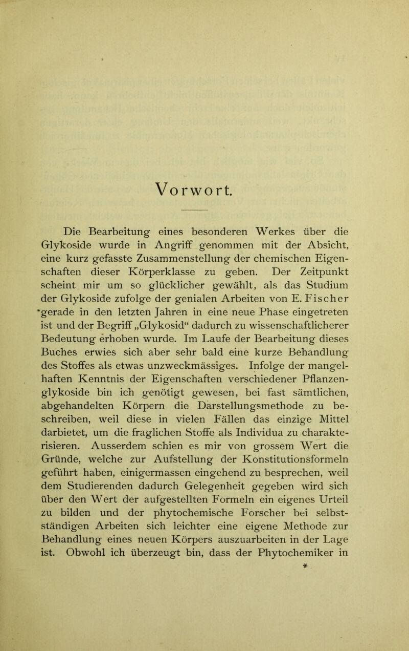 Vorwort. Die Bearbeitung eines besonderen Werkes über die Glykoside wurde in Angriff genommen mit der Absicht, eine kurz gefasste Zusammenstellung der chemischen Eigen- schaften dieser Körperklasse zu geben. Der Zeitpunkt scheint mir um so glücklicher gewählt, als das Studium der Glykoside zufolge der genialen Arbeiten von E. Fischer 'gerade in den letzten Jahren in eine neue Phase ein getreten ist und der Begriff „Glykosid“ dadurch zu wissenschaftlicherer Bedeutung erhoben wurde. Im Laufe der Bearbeitung dieses Buches erwies sich aber sehr bald eine kurze Behandlung des Stoffes als etwas unzweckmässiges. Infolge der mangel- haften Kenntnis der Eigenschaften verschiedener Pflanzen- glykoside bin ich genötigt gewesen, bei fast sämtlichen, abgehandelten Körpern die Darstellungsmethode zu be- schreiben, weil diese in vielen Fällen das einzige Mittel darbietet, um die fraglichen Stoffe als Individua zu charakte- risieren. Ausserdem schien es mir von grossem Wert die Gründe, welche zur Aufstellung der Konstitutionsformeln geführt haben, einigermassen eingehend zu besprechen, weil dem Studierenden dadurch Gelegenheit gegeben wird sich über den Wert der aufgestellten Formeln ein eigenes Urteil zu bilden und der phytochemische Forscher bei selbst- ständigen Arbeiten sich leichter eine eigene Methode zur Behandlung eines neuen Körpers auszuarbeiten in der Lage ist. Obwohl ich überzeugt bin, dass der Phytochemiker in *