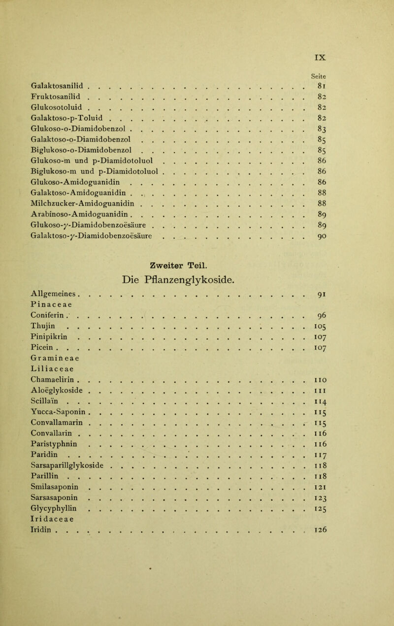 Seite Galaktosanilid 81 Fruktosanilid 82 Glukosotoluid 82 Galaktoso-p-Toluid . 82 Glukoso-o-Diamidobenzol 83 Galaktoso-o-Diamidobenzol 85 Biglukoso-o-Diamidobenzol 85 Glukoso-m und p-Diamidotoluol 86 Biglukoso-m und p-Diamidotoluol 86 Glukoso-Amidoguanidin 86 Galaktoso-Amidoguanidin . 88 Milchzucker-Amidoguanidin 88 Arabinoso-Amidoguanidin 89 Glukoso-j/-Diamidobenzoesäure 89 Galaktoso-y-Diamidobenzoesäure 90 Zweiter Teil. Die Pflanzenglykoside. Allgemeines 91 Pinaceae Coniferin 96 Thujin 105 Pinipikrin 107 Picein 107 Gramineae Liliaceae Chamaelirin 110 Aloeglykoside m Scillain 114 Yucca-Saponin 115 Convallamarin 115 Convallarin 116 Paristyphnin 116 Paridin 117 Sarsaparillglykoside 118 Parillin 118 Smilasaponin 121 Sarsasaponin 123 Glycyphyllin 125 Iridaceae Iridin 126